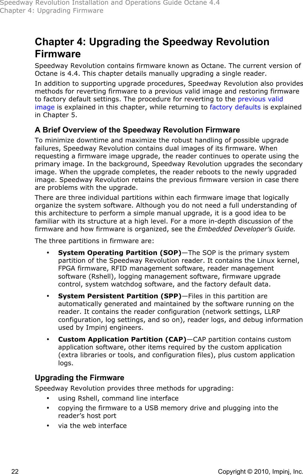 Speedway Revolution Installation and Operations Guide Octane 4.4 Chapter 4: Upgrading Firmware  22    Copyright © 2010, Impinj, Inc. Chapter 4: Upgrading the Speedway Revolution Firmware    Speedway Revolution contains firmware known as Octane. The current version of Octane is 4.4. This chapter details manually upgrading a single reader. In addition to supporting upgrade procedures, Speedway Revolution also provides methods for reverting firmware to a previous valid image and restoring firmware to factory default settings. The procedure for reverting to the previous valid image is explained in this chapter, while returning to factory defaults is explained in Chapter 5. A Brief Overview of the Speedway Revolution Firmware To minimize downtime and maximize the robust handling of possible upgrade failures, Speedway Revolution contains dual images of its firmware. When requesting a firmware image upgrade, the reader continues to operate using the primary image. In the background, Speedway Revolution upgrades the secondary image. When the upgrade completes, the reader reboots to the newly upgraded image. Speedway Revolution retains the previous firmware version in case there are problems with the upgrade. There are three individual partitions within each firmware image that logically organize the system software. Although you do not need a full understanding of this architecture to perform a simple manual upgrade, it is a good idea to be familiar with its structure at a high level. For a more in-depth discussion of the firmware and how firmware is organized, see the Embedded Developer’s Guide. The three partitions in firmware are: • System Operating Partition (SOP)—The SOP is the primary system partition of the Speedway Revolution reader. It contains the Linux kernel, FPGA firmware, RFID management software, reader management software (Rshell), logging management software, firmware upgrade control, system watchdog software, and the factory default data. • System Persistent Partition (SPP)—Files in this partition are automatically generated and maintained by the software running on the reader. It contains the reader configuration (network settings, LLRP configuration, log settings, and so on), reader logs, and debug information used by Impinj engineers. • Custom Application Partition (CAP)—CAP partition contains custom application software, other items required by the custom application (extra libraries or tools, and configuration files), plus custom application logs. Upgrading the Firmware Speedway Revolution provides three methods for upgrading: • using Rshell, command line interface • copying the firmware to a USB memory drive and plugging into the reader’s host port • via the web interface  