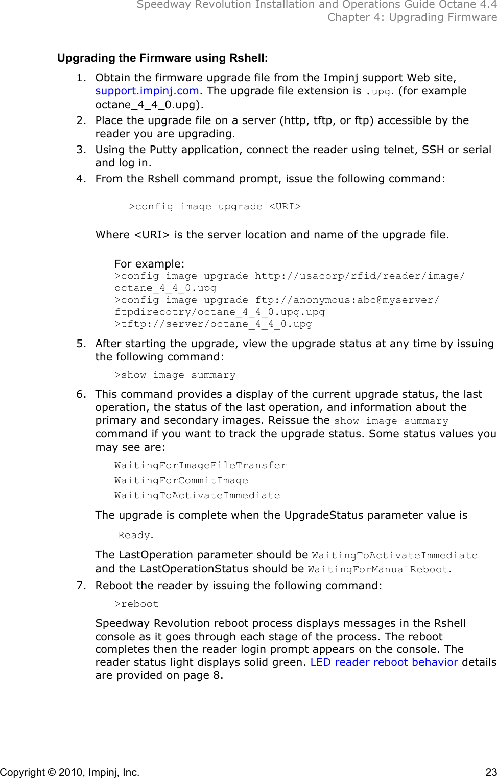  Speedway Revolution Installation and Operations Guide Octane 4.4  Chapter 4: Upgrading Firmware Copyright © 2010, Impinj, Inc.    23 Upgrading the Firmware using Rshell: 1. Obtain the firmware upgrade file from the Impinj support Web site, support.impinj.com. The upgrade file extension is .upg. (for example octane_4_4_0.upg). 2. Place the upgrade file on a server (http, tftp, or ftp) accessible by the reader you are upgrading. 3. Using the Putty application, connect the reader using telnet, SSH or serial and log in. 4. From the Rshell command prompt, issue the following command:     &gt;config image upgrade &lt;URI&gt;  Where &lt;URI&gt; is the server location and name of the upgrade file.  For example: &gt;config image upgrade http://usacorp/rfid/reader/image/ octane_4_4_0.upg &gt;config image upgrade ftp://anonymous:abc@myserver/ ftpdirecotry/octane_4_4_0.upg.upg &gt;tftp://server/octane_4_4_0.upg   5. After starting the upgrade, view the upgrade status at any time by issuing the following command: &gt;show image summary 6. This command provides a display of the current upgrade status, the last operation, the status of the last operation, and information about the primary and secondary images. Reissue the show image summary command if you want to track the upgrade status. Some status values you may see are: WaitingForImageFileTransfer WaitingForCommitImage WaitingToActivateImmediate The upgrade is complete when the UpgradeStatus parameter value is    Ready.  The LastOperation parameter should be WaitingToActivateImmediate and the LastOperationStatus should be WaitingForManualReboot. 7. Reboot the reader by issuing the following command:  &gt;reboot Speedway Revolution reboot process displays messages in the Rshell console as it goes through each stage of the process. The reboot completes then the reader login prompt appears on the console. The reader status light displays solid green. LED reader reboot behavior details are provided on page 8.  