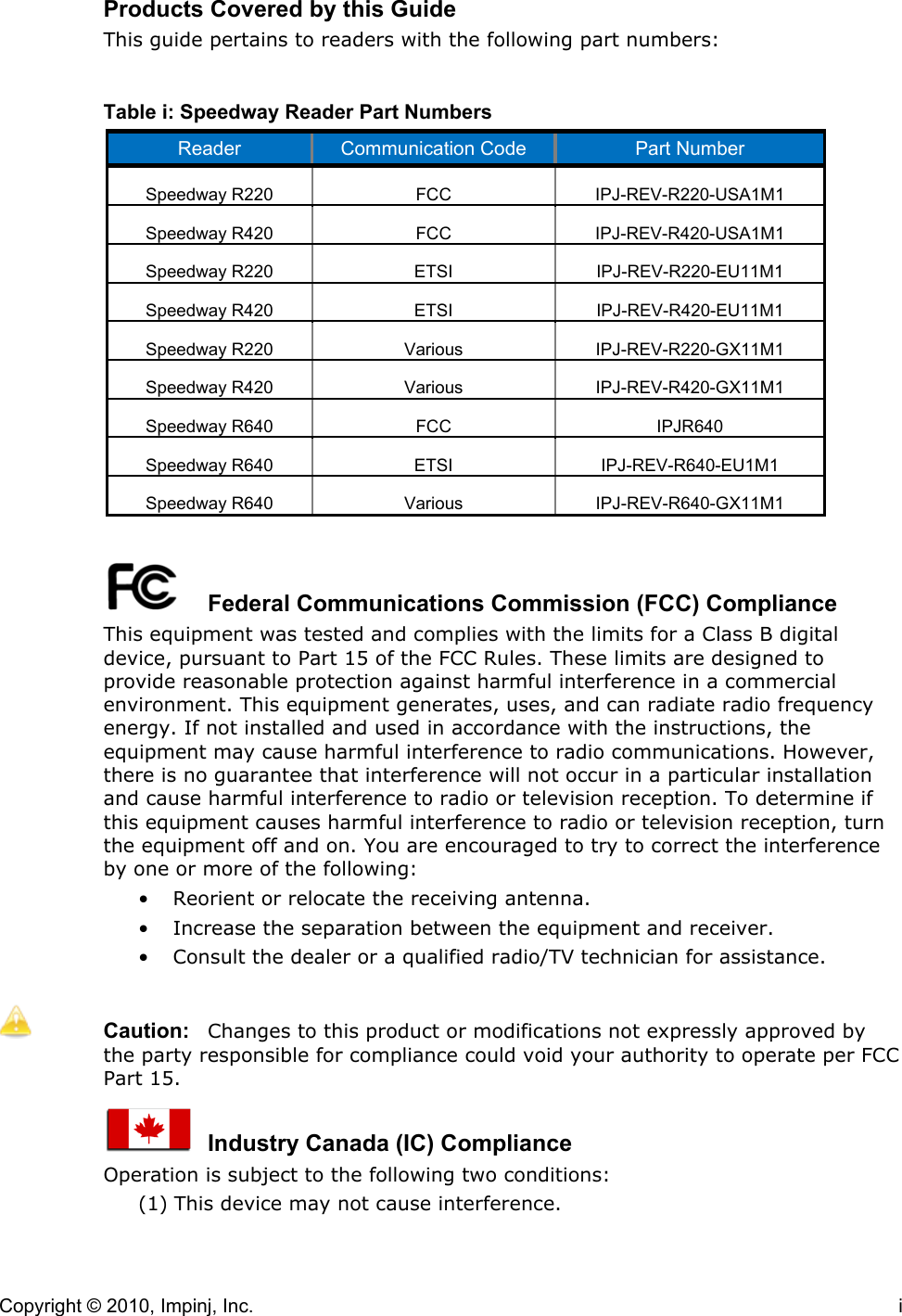 Copyright © 2010, Impinj, Inc.    i Products Covered by this Guide This guide pertains to readers with the following part numbers:  Table i: Speedway Reader Part Numbers Reader Communication Code Part Number Speedway R220 FCC IPJ-REV-R220-USA1M1 Speedway R420 FCC IPJ-REV-R420-USA1M1 Speedway R220 ETSI IPJ-REV-R220-EU11M1 Speedway R420 ETSI IPJ-REV-R420-EU11M1 Speedway R220 Various IPJ-REV-R220-GX11M1 Speedway R420 Various IPJ-REV-R420-GX11M1 Speedway R640 FCC IPJR640 Speedway R640 ETSI IPJ-REV-R640-EU1M1 Speedway R640 Various IPJ-REV-R640-GX11M1     Federal Communications Commission (FCC) Compliance This equipment was tested and complies with the limits for a Class B digital device, pursuant to Part 15 of the FCC Rules. These limits are designed to provide reasonable protection against harmful interference in a commercial environment. This equipment generates, uses, and can radiate radio frequency energy. If not installed and used in accordance with the instructions, the equipment may cause harmful interference to radio communications. However, there is no guarantee that interference will not occur in a particular installation and cause harmful interference to radio or television reception. To determine if this equipment causes harmful interference to radio or television reception, turn the equipment off and on. You are encouraged to try to correct the interference by one or more of the following: • Reorient or relocate the receiving antenna. • Increase the separation between the equipment and receiver. • Consult the dealer or a qualified radio/TV technician for assistance.   Caution:  Changes to this product or modifications not expressly approved by the party responsible for compliance could void your authority to operate per FCC Part 15.    Industry Canada (IC) Compliance Operation is subject to the following two conditions:  (1) This device may not cause interference.  