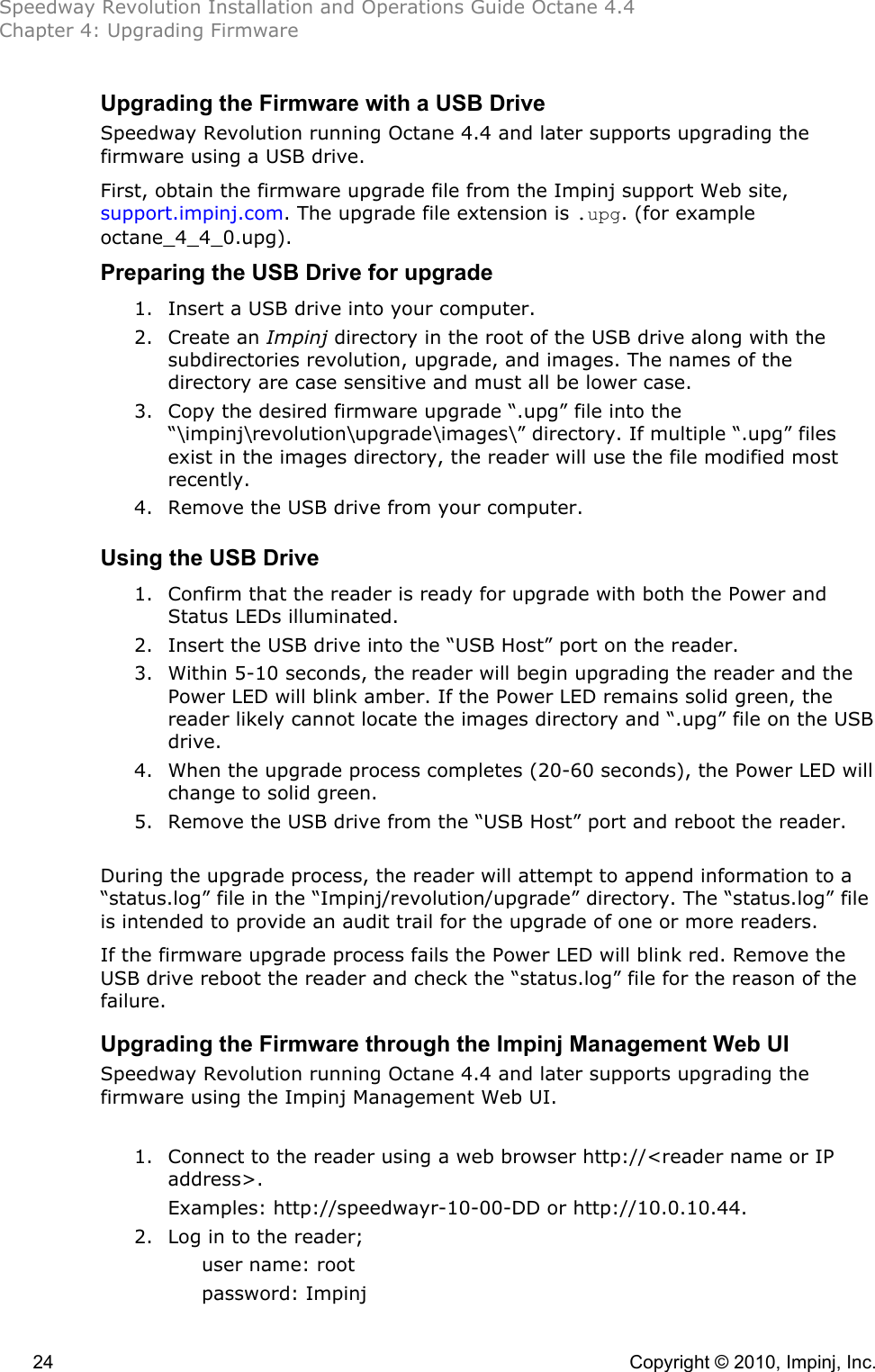 Speedway Revolution Installation and Operations Guide Octane 4.4 Chapter 4: Upgrading Firmware  24    Copyright © 2010, Impinj, Inc. Upgrading the Firmware with a USB Drive Speedway Revolution running Octane 4.4 and later supports upgrading the firmware using a USB drive. First, obtain the firmware upgrade file from the Impinj support Web site, support.impinj.com. The upgrade file extension is .upg. (for example octane_4_4_0.upg). Preparing the USB Drive for upgrade 1. Insert a USB drive into your computer. 2. Create an Impinj directory in the root of the USB drive along with the subdirectories revolution, upgrade, and images. The names of the directory are case sensitive and must all be lower case. 3. Copy the desired firmware upgrade “.upg” file into the “\impinj\revolution\upgrade\images\” directory. If multiple “.upg” files exist in the images directory, the reader will use the file modified most recently. 4. Remove the USB drive from your computer.  Using the USB Drive 1. Confirm that the reader is ready for upgrade with both the Power and Status LEDs illuminated. 2. Insert the USB drive into the “USB Host” port on the reader. 3. Within 5-10 seconds, the reader will begin upgrading the reader and the Power LED will blink amber. If the Power LED remains solid green, the reader likely cannot locate the images directory and “.upg” file on the USB drive. 4. When the upgrade process completes (20-60 seconds), the Power LED will change to solid green. 5. Remove the USB drive from the “USB Host” port and reboot the reader.  During the upgrade process, the reader will attempt to append information to a “status.log” file in the “Impinj/revolution/upgrade” directory. The “status.log” file is intended to provide an audit trail for the upgrade of one or more readers. If the firmware upgrade process fails the Power LED will blink red. Remove the USB drive reboot the reader and check the “status.log” file for the reason of the failure. Upgrading the Firmware through the Impinj Management Web UI Speedway Revolution running Octane 4.4 and later supports upgrading the firmware using the Impinj Management Web UI.  1. Connect to the reader using a web browser http://&lt;reader name or IP address&gt;.  Examples: http://speedwayr-10-00-DD or http://10.0.10.44. 2. Log in to the reader; user name: root password: Impinj 