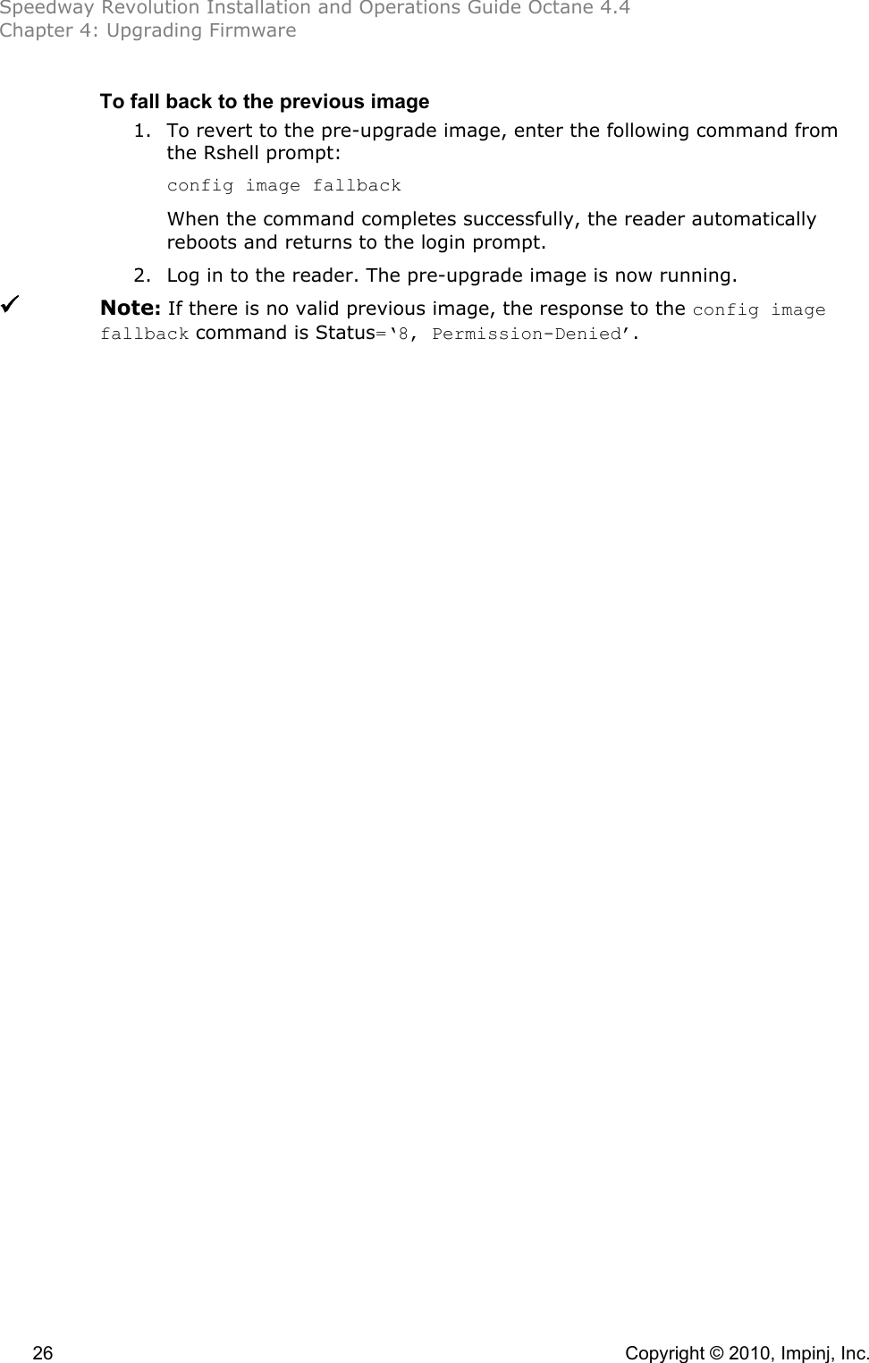 Speedway Revolution Installation and Operations Guide Octane 4.4 Chapter 4: Upgrading Firmware  26    Copyright © 2010, Impinj, Inc. To fall back to the previous image 1. To revert to the pre-upgrade image, enter the following command from the Rshell prompt: config image fallback When the command completes successfully, the reader automatically reboots and returns to the login prompt. 2. Log in to the reader. The pre-upgrade image is now running.  Note: If there is no valid previous image, the response to the config image fallback command is Status=‘8, Permission-Denied’.  