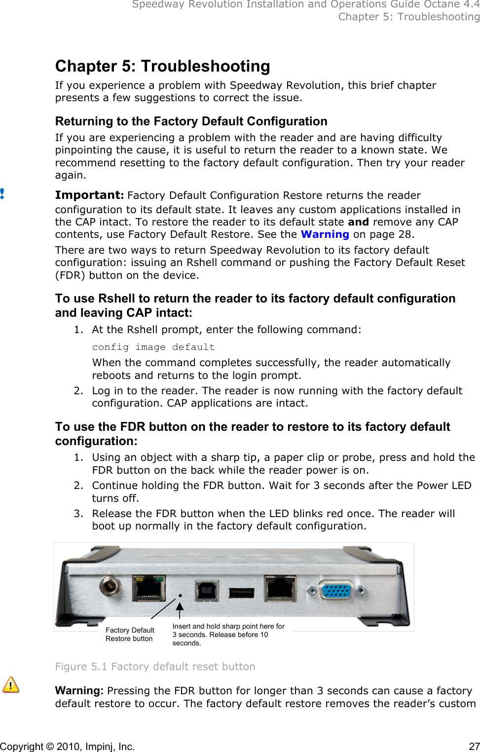  Speedway Revolution Installation and Operations Guide Octane 4.4  Chapter 5: Troubleshooting Copyright © 2010, Impinj, Inc.    27 Chapter 5: Troubleshooting If you experience a problem with Speedway Revolution, this brief chapter presents a few suggestions to correct the issue. Returning to the Factory Default Configuration If you are experiencing a problem with the reader and are having difficulty pinpointing the cause, it is useful to return the reader to a known state. We recommend resetting to the factory default configuration. Then try your reader again. ! Important: Factory Default Configuration Restore returns the reader configuration to its default state. It leaves any custom applications installed in the CAP intact. To restore the reader to its default state and remove any CAP contents, use Factory Default Restore. See the Warning on page 28. There are two ways to return Speedway Revolution to its factory default configuration: issuing an Rshell command or pushing the Factory Default Reset (FDR) button on the device. To use Rshell to return the reader to its factory default configuration and leaving CAP intact: 1. At the Rshell prompt, enter the following command: config image default When the command completes successfully, the reader automatically reboots and returns to the login prompt. 2. Log in to the reader. The reader is now running with the factory default configuration. CAP applications are intact. To use the FDR button on the reader to restore to its factory default configuration: 1. Using an object with a sharp tip, a paper clip or probe, press and hold the FDR button on the back while the reader power is on.  2. Continue holding the FDR button. Wait for 3 seconds after the Power LED turns off.  3. Release the FDR button when the LED blinks red once. The reader will boot up normally in the factory default configuration.         Figure 5.1 Factory default reset button  Warning: Pressing the FDR button for longer than 3 seconds can cause a factory default restore to occur. The factory default restore removes the reader’s custom Factory Default Restore button Insert and hold sharp point here for 3 seconds. Release before 10 seconds. 