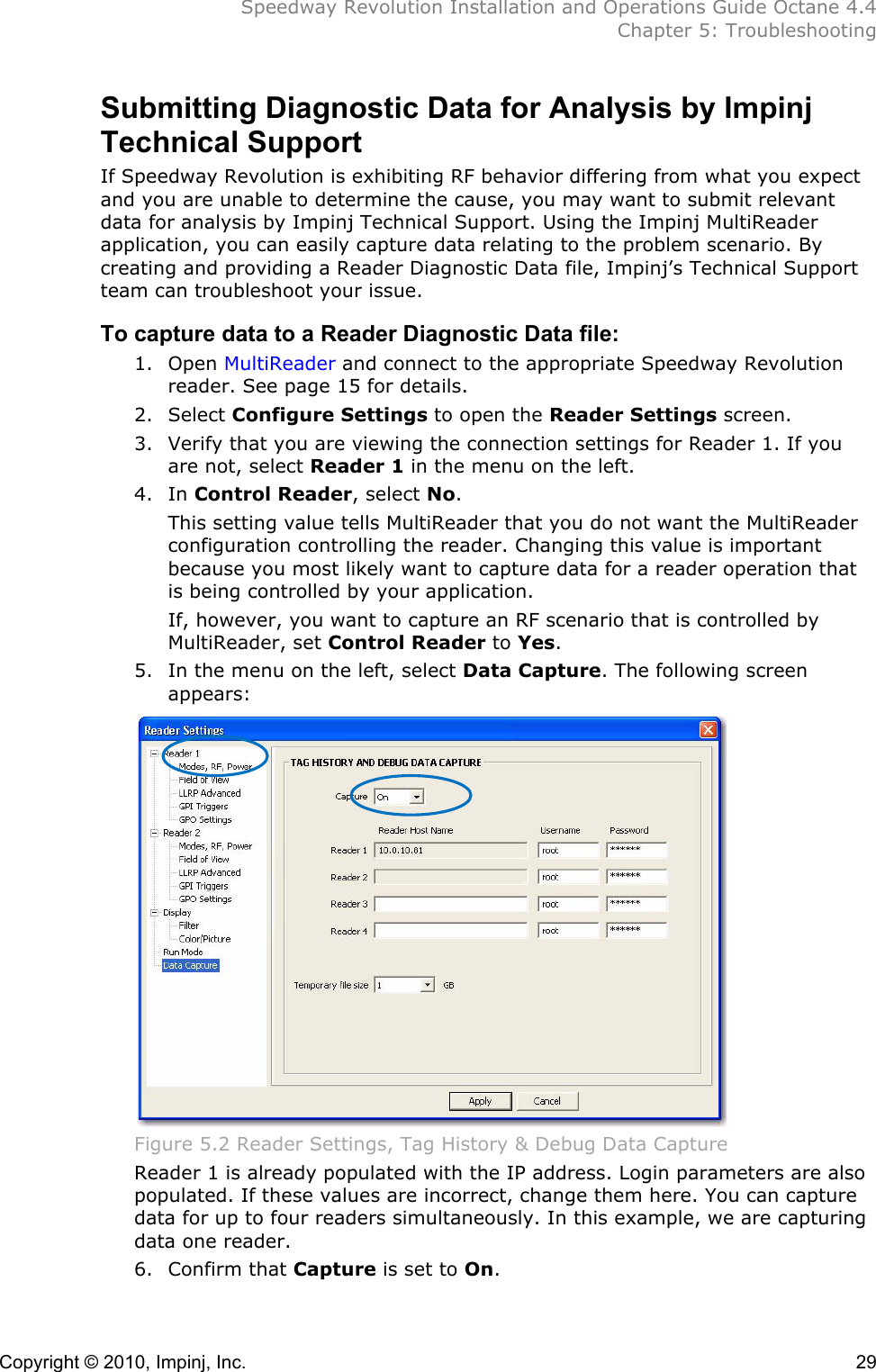  Speedway Revolution Installation and Operations Guide Octane 4.4  Chapter 5: Troubleshooting Copyright © 2010, Impinj, Inc.    29 Submitting Diagnostic Data for Analysis by Impinj Technical Support If Speedway Revolution is exhibiting RF behavior differing from what you expect and you are unable to determine the cause, you may want to submit relevant data for analysis by Impinj Technical Support. Using the Impinj MultiReader application, you can easily capture data relating to the problem scenario. By creating and providing a Reader Diagnostic Data file, Impinj’s Technical Support team can troubleshoot your issue. To capture data to a Reader Diagnostic Data file: 1. Open MultiReader and connect to the appropriate Speedway Revolution reader. See page 15 for details. 2. Select Configure Settings to open the Reader Settings screen. 3. Verify that you are viewing the connection settings for Reader 1. If you are not, select Reader 1 in the menu on the left. 4. In Control Reader, select No.  This setting value tells MultiReader that you do not want the MultiReader configuration controlling the reader. Changing this value is important because you most likely want to capture data for a reader operation that is being controlled by your application.  If, however, you want to capture an RF scenario that is controlled by MultiReader, set Control Reader to Yes. 5. In the menu on the left, select Data Capture. The following screen appears:  Figure 5.2 Reader Settings, Tag History &amp; Debug Data Capture Reader 1 is already populated with the IP address. Login parameters are also populated. If these values are incorrect, change them here. You can capture data for up to four readers simultaneously. In this example, we are capturing data one reader. 6. Confirm that Capture is set to On. 