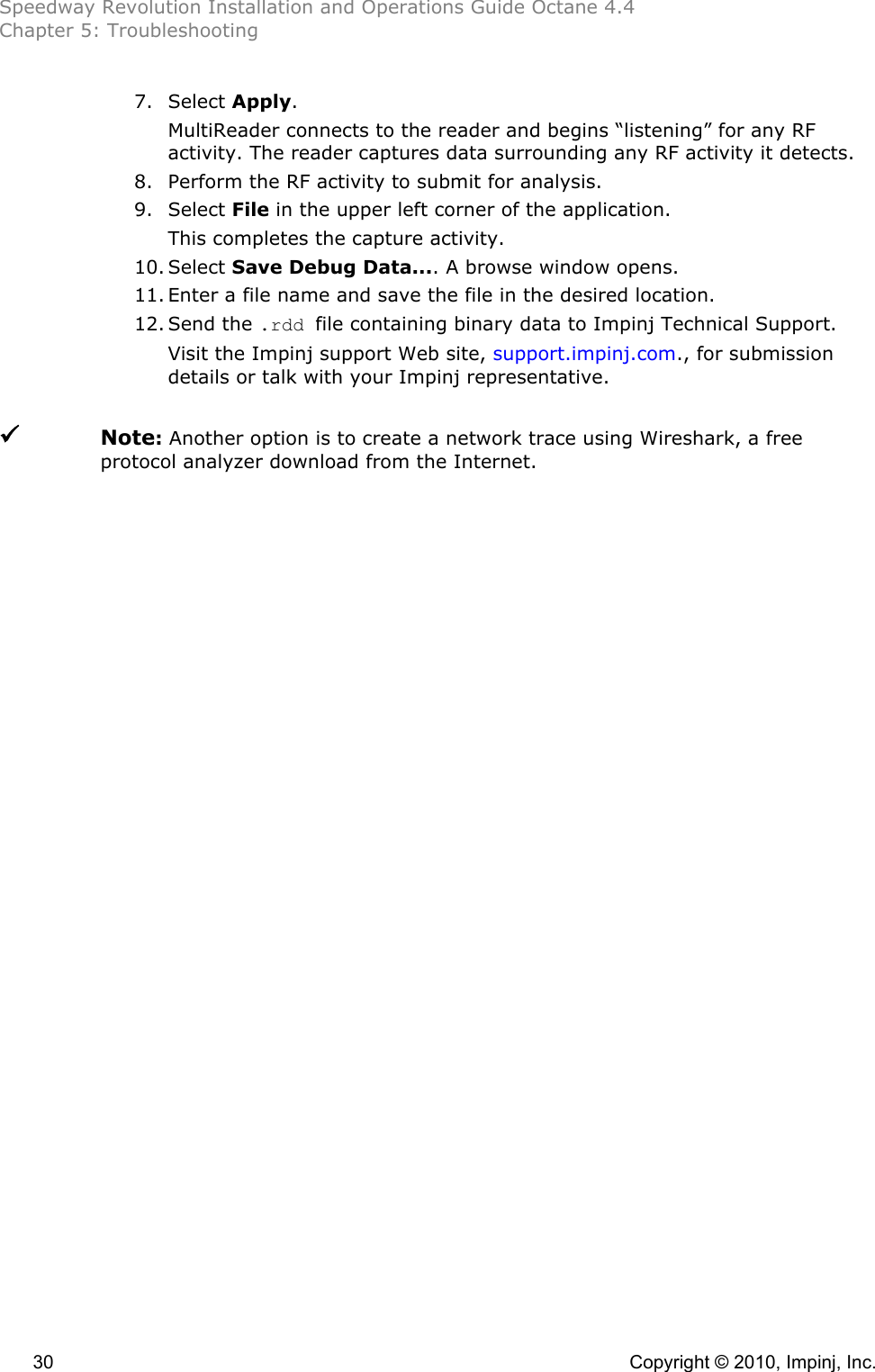 Speedway Revolution Installation and Operations Guide Octane 4.4 Chapter 5: Troubleshooting  30    Copyright © 2010, Impinj, Inc. 7. Select Apply.  MultiReader connects to the reader and begins “listening” for any RF activity. The reader captures data surrounding any RF activity it detects. 8. Perform the RF activity to submit for analysis. 9. Select File in the upper left corner of the application. This completes the capture activity.  10. Select Save Debug Data.... A browse window opens. 11. Enter a file name and save the file in the desired location. 12. Send the .rdd file containing binary data to Impinj Technical Support.  Visit the Impinj support Web site, support.impinj.com., for submission details or talk with your Impinj representative.    Note: Another option is to create a network trace using Wireshark, a free protocol analyzer download from the Internet. 