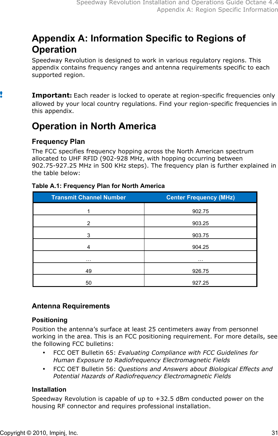  Speedway Revolution Installation and Operations Guide Octane 4.4  Appendix A: Region Specific Information  Copyright © 2010, Impinj, Inc.    31 Appendix A: Information Specific to Regions of Operation Speedway Revolution is designed to work in various regulatory regions. This appendix contains frequency ranges and antenna requirements specific to each supported region.  ! Important: Each reader is locked to operate at region-specific frequencies only allowed by your local country regulations. Find your region-specific frequencies in this appendix. Operation in North America Frequency Plan The FCC specifies frequency hopping across the North American spectrum allocated to UHF RFID (902-928 MHz, with hopping occurring between 902.75-927.25 MHz in 500 KHz steps). The frequency plan is further explained in the table below: Table A.1: Frequency Plan for North America Transmit Channel Number Center Frequency (MHz) 1 902.75 2 903.25 3 903.75 4 904.25 … … 49 926.75 50 927.25  Antenna Requirements Positioning Position the antenna’s surface at least 25 centimeters away from personnel working in the area. This is an FCC positioning requirement. For more details, see the following FCC bulletins: • FCC OET Bulletin 65: Evaluating Compliance with FCC Guidelines for Human Exposure to Radiofrequency Electromagnetic Fields • FCC OET Bulletin 56: Questions and Answers about Biological Effects and Potential Hazards of Radiofrequency Electromagnetic Fields Installation Speedway Revolution is capable of up to +32.5 dBm conducted power on the housing RF connector and requires professional installation. 