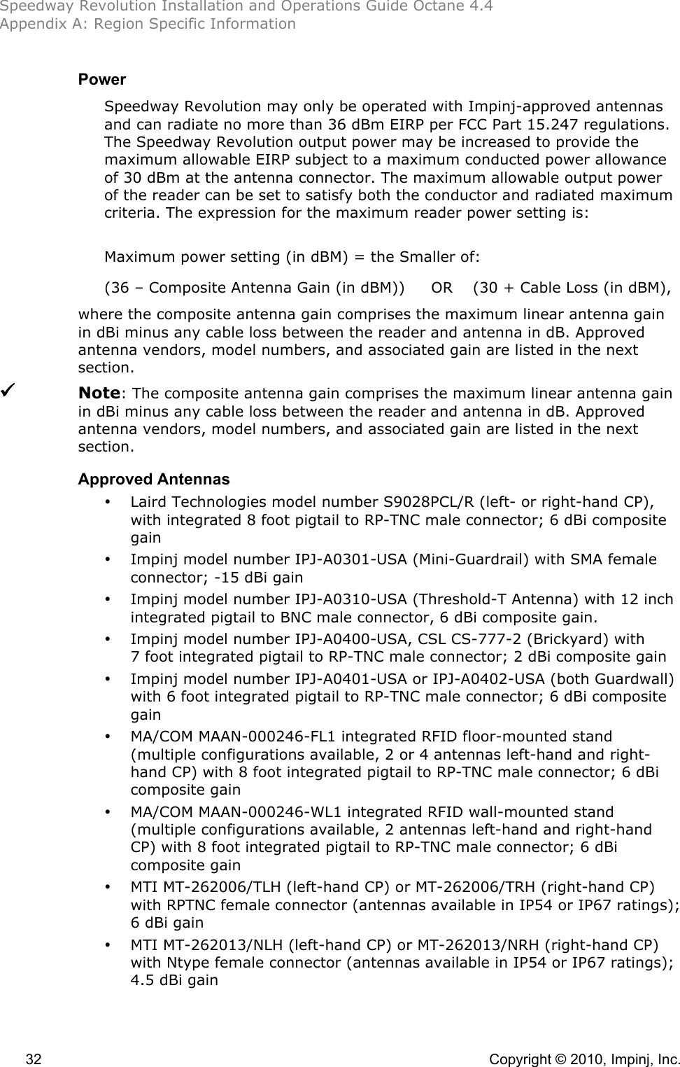 Speedway Revolution Installation and Operations Guide Octane 4.4 Appendix A: Region Specific Information  32    Copyright © 2010, Impinj, Inc. Power Speedway Revolution may only be operated with Impinj-approved antennas and can radiate no more than 36 dBm EIRP per FCC Part 15.247 regulations. The Speedway Revolution output power may be increased to provide the maximum allowable EIRP subject to a maximum conducted power allowance of 30 dBm at the antenna connector. The maximum allowable output power of the reader can be set to satisfy both the conductor and radiated maximum criteria. The expression for the maximum reader power setting is:  Maximum power setting (in dBM) = the Smaller of: (36 – Composite Antenna Gain (in dBM)) OR (30 + Cable Loss (in dBM), where the composite antenna gain comprises the maximum linear antenna gain in dBi minus any cable loss between the reader and antenna in dB. Approved antenna vendors, model numbers, and associated gain are listed in the next section.  Note: The composite antenna gain comprises the maximum linear antenna gain in dBi minus any cable loss between the reader and antenna in dB. Approved antenna vendors, model numbers, and associated gain are listed in the next section. Approved Antennas • Laird Technologies model number S9028PCL/R (left- or right-hand CP), with integrated 8 foot pigtail to RP-TNC male connector; 6 dBi composite gain • Impinj model number IPJ-A0301-USA (Mini-Guardrail) with SMA female connector; -15 dBi gain • Impinj model number IPJ-A0310-USA (Threshold-T Antenna) with 12 inch integrated pigtail to BNC male connector, 6 dBi composite gain. • Impinj model number IPJ-A0400-USA, CSL CS-777-2 (Brickyard) with 7 foot integrated pigtail to RP-TNC male connector; 2 dBi composite gain • Impinj model number IPJ-A0401-USA or IPJ-A0402-USA (both Guardwall) with 6 foot integrated pigtail to RP-TNC male connector; 6 dBi composite gain • MA/COM MAAN-000246-FL1 integrated RFID floor-mounted stand (multiple configurations available, 2 or 4 antennas left-hand and right-hand CP) with 8 foot integrated pigtail to RP-TNC male connector; 6 dBi composite gain • MA/COM MAAN-000246-WL1 integrated RFID wall-mounted stand (multiple configurations available, 2 antennas left-hand and right-hand CP) with 8 foot integrated pigtail to RP-TNC male connector; 6 dBi composite gain • MTI MT-262006/TLH (left-hand CP) or MT-262006/TRH (right-hand CP) with RPTNC female connector (antennas available in IP54 or IP67 ratings); 6 dBi gain • MTI MT-262013/NLH (left-hand CP) or MT-262013/NRH (right-hand CP) with Ntype female connector (antennas available in IP54 or IP67 ratings); 4.5 dBi gain 