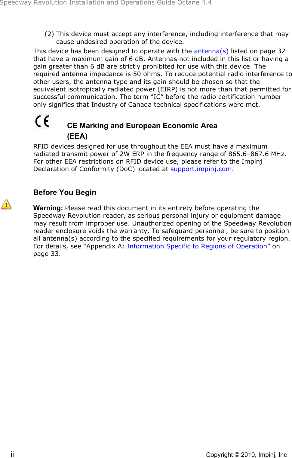 Speedway Revolution Installation and Operations Guide Octane 4.4  ii    Copyright © 2010, Impinj, Inc (2) This device must accept any interference, including interference that may cause undesired operation of the device. This device has been designed to operate with the antenna(s) listed on page 32 that have a maximum gain of 6 dB. Antennas not included in this list or having a gain greater than 6 dB are strictly prohibited for use with this device. The required antenna impedance is 50 ohms. To reduce potential radio interference to other users, the antenna type and its gain should be chosen so that the equivalent isotropically radiated power (EIRP) is not more than that permitted for successful communication. The term “IC” before the radio certification number only signifies that Industry of Canada technical specifications were met.   CE Marking and European Economic Area       (EEA) RFID devices designed for use throughout the EEA must have a maximum radiated transmit power of 2W ERP in the frequency range of 865.6–867.6 MHz. For other EEA restrictions on RFID device use, please refer to the Impinj Declaration of Conformity (DoC) located at support.impinj.com.  Before You Begin  Warning: Please read this document in its entirety before operating the Speedway Revolution reader, as serious personal injury or equipment damage may result from improper use. Unauthorized opening of the Speedway Revolution reader enclosure voids the warranty. To safeguard personnel, be sure to position all antenna(s) according to the specified requirements for your regulatory region. For details, see “Appendix A: Information Specific to Regions of Operation” on page 33.  