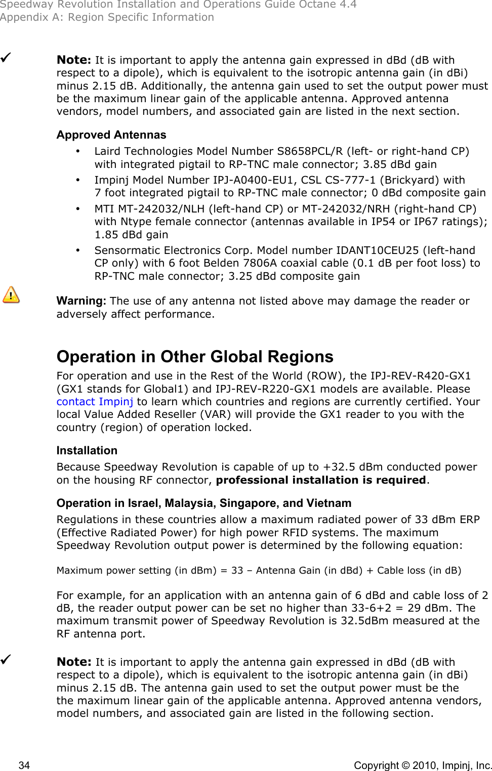 Speedway Revolution Installation and Operations Guide Octane 4.4 Appendix A: Region Specific Information  34    Copyright © 2010, Impinj, Inc.  Note: It is important to apply the antenna gain expressed in dBd (dB with respect to a dipole), which is equivalent to the isotropic antenna gain (in dBi) minus 2.15 dB. Additionally, the antenna gain used to set the output power must be the maximum linear gain of the applicable antenna. Approved antenna vendors, model numbers, and associated gain are listed in the next section. Approved Antennas • Laird Technologies Model Number S8658PCL/R (left- or right-hand CP) with integrated pigtail to RP-TNC male connector; 3.85 dBd gain • Impinj Model Number IPJ-A0400-EU1, CSL CS-777-1 (Brickyard) with 7 foot integrated pigtail to RP-TNC male connector; 0 dBd composite gain • MTI MT-242032/NLH (left-hand CP) or MT-242032/NRH (right-hand CP) with Ntype female connector (antennas available in IP54 or IP67 ratings); 1.85 dBd gain • Sensormatic Electronics Corp. Model number IDANT10CEU25 (left-hand CP only) with 6 foot Belden 7806A coaxial cable (0.1 dB per foot loss) to RP-TNC male connector; 3.25 dBd composite gain  Warning: The use of any antenna not listed above may damage the reader or adversely affect performance.  Operation in Other Global Regions For operation and use in the Rest of the World (ROW), the IPJ-REV-R420-GX1 (GX1 stands for Global1) and IPJ-REV-R220-GX1 models are available. Please contact Impinj to learn which countries and regions are currently certified. Your local Value Added Reseller (VAR) will provide the GX1 reader to you with the country (region) of operation locked. Installation Because Speedway Revolution is capable of up to +32.5 dBm conducted power on the housing RF connector, professional installation is required. Operation in Israel, Malaysia, Singapore, and Vietnam Regulations in these countries allow a maximum radiated power of 33 dBm ERP (Effective Radiated Power) for high power RFID systems. The maximum Speedway Revolution output power is determined by the following equation:  Maximum power setting (in dBm) = 33 – Antenna Gain (in dBd) + Cable loss (in dB)  For example, for an application with an antenna gain of 6 dBd and cable loss of 2 dB, the reader output power can be set no higher than 33-6+2 = 29 dBm. The maximum transmit power of Speedway Revolution is 32.5dBm measured at the RF antenna port.    Note: It is important to apply the antenna gain expressed in dBd (dB with respect to a dipole), which is equivalent to the isotropic antenna gain (in dBi) minus 2.15 dB. The antenna gain used to set the output power must be the the maximum linear gain of the applicable antenna. Approved antenna vendors, model numbers, and associated gain are listed in the following section.  