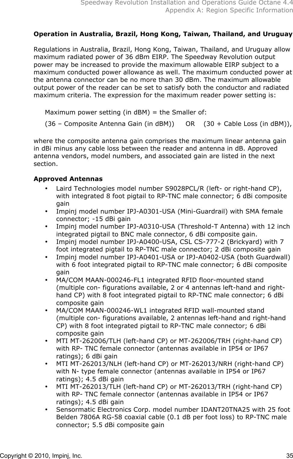  Speedway Revolution Installation and Operations Guide Octane 4.4  Appendix A: Region Specific Information  Copyright © 2010, Impinj, Inc.    35 Operation in Australia, Brazil, Hong Kong, Taiwan, Thailand, and Uruguay  Regulations in Australia, Brazil, Hong Kong, Taiwan, Thailand, and Uruguay allow maximum radiated power of 36 dBm EIRP. The Speedway Revolution output power may be increased to provide the maximum allowable EIRP subject to a maximum conducted power allowance as well. The maximum conducted power at the antenna connector can be no more than 30 dBm. The maximum allowable output power of the reader can be set to satisfy both the conductor and radiated maximum criteria. The expression for the maximum reader power setting is:  Maximum power setting (in dBM) = the Smaller of: (36 – Composite Antenna Gain (in dBM)) OR (30 + Cable Loss (in dBM)),  where the composite antenna gain comprises the maximum linear antenna gain in dBi minus any cable loss between the reader and antenna in dB. Approved antenna vendors, model numbers, and associated gain are listed in the next section.  Approved Antennas • Laird Technologies model number S9028PCL/R (left- or right-hand CP), with integrated 8 foot pigtail to RP-TNC male connector; 6 dBi composite gain • Impinj model number IPJ-A0301-USA (Mini-Guardrail) with SMA female connector; -15 dBi gain • Impinj model number IPJ-A0310-USA (Threshold-T Antenna) with 12 inch integrated pigtail to BNC male connector, 6 dBi composite gain. • Impinj model number IPJ-A0400-USA, CSL CS-777-2 (Brickyard) with 7 foot integrated pigtail to RP-TNC male connector; 2 dBi composite gain • Impinj model number IPJ-A0401-USA or IPJ-A0402-USA (both Guardwall) with 6 foot integrated pigtail to RP-TNC male connector; 6 dBi composite gain • MA/COM MAAN-000246-FL1 integrated RFID floor-mounted stand (multiple con- figurations available, 2 or 4 antennas left-hand and right-hand CP) with 8 foot integrated pigtail to RP-TNC male connector; 6 dBi composite gain • MA/COM MAAN-000246-WL1 integrated RFID wall-mounted stand (multiple con- figurations available, 2 antennas left-hand and right-hand CP) with 8 foot integrated pigtail to RP-TNC male connector; 6 dBi composite gain • MTI MT-262006/TLH (left-hand CP) or MT-262006/TRH (right-hand CP) with RP- TNC female connector (antennas available in IP54 or IP67 ratings); 6 dBi gain • MTI MT-262013/NLH (left-hand CP) or MT-262013/NRH (right-hand CP) with N- type female connector (antennas available in IP54 or IP67 ratings); 4.5 dBi gain • MTI MT-262013/TLH (left-hand CP) or MT-262013/TRH (right-hand CP) with RP- TNC female connector (antennas available in IP54 or IP67 ratings); 4.5 dBi gain • Sensormatic Electronics Corp. model number IDANT20TNA25 with 25 foot Belden 7806A RG-58 coaxial cable (0.1 dB per foot loss) to RP-TNC male connector; 5.5 dBi composite gain 