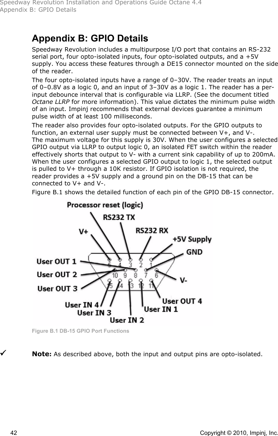 Speedway Revolution Installation and Operations Guide Octane 4.4 Appendix B: GPIO Details  42    Copyright © 2010, Impinj, Inc. Appendix B: GPIO Details Speedway Revolution includes a multipurpose I/O port that contains an RS-232 serial port, four opto-isolated inputs, four opto-isolated outputs, and a +5V supply. You access these features through a DE15 connector mounted on the side of the reader. The four opto-isolated inputs have a range of 0–30V. The reader treats an input of 0–0.8V as a logic 0, and an input of 3–30V as a logic 1. The reader has a per-input debounce interval that is configurable via LLRP. (See the document titled Octane LLRP for more information). This value dictates the minimum pulse width of an input. Impinj recommends that external devices guarantee a minimum pulse width of at least 100 milliseconds. The reader also provides four opto-isolated outputs. For the GPIO outputs to function, an external user supply must be connected between V+, and V-. The maximum voltage for this supply is 30V. When the user configures a selected GPIO output via LLRP to output logic 0, an isolated FET switch within the reader effectively shorts that output to V- with a current sink capability of up to 200mA. When the user configures a selected GPIO output to logic 1, the selected output is pulled to V+ through a 10K resistor. If GPIO isolation is not required, the reader provides a +5V supply and a ground pin on the DB-15 that can be connected to V+ and V-. Figure B.1 shows the detailed function of each pin of the GPIO DB-15 connector.  Figure B.1 DB-15 GPIO Port Functions   Note: As described above, both the input and output pins are opto-isolated. 