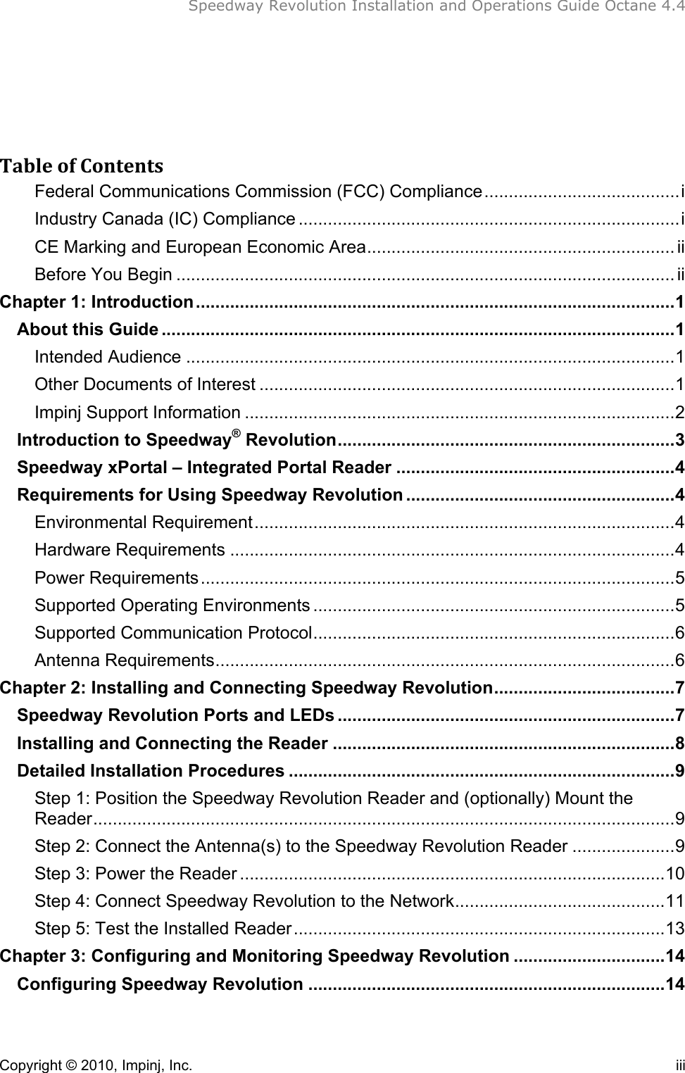  Speedway Revolution Installation and Operations Guide Octane 4.4    Copyright © 2010, Impinj, Inc.    iii   Table&amp;of&amp;Contents&amp;Federal Communications Commission (FCC) Compliance........................................i!Industry Canada (IC) Compliance ..............................................................................i!CE Marking and European Economic Area............................................................... ii!Before You Begin ...................................................................................................... ii!Chapter 1: Introduction..................................................................................................1!About this Guide .........................................................................................................1!Intended Audience ....................................................................................................1!Other Documents of Interest .....................................................................................1!Impinj Support Information ........................................................................................2!Introduction to Speedway® Revolution.....................................................................3!Speedway xPortal – Integrated Portal Reader .........................................................4!Requirements for Using Speedway Revolution .......................................................4!Environmental Requirement......................................................................................4!Hardware Requirements ...........................................................................................4!Power Requirements.................................................................................................5!Supported Operating Environments ..........................................................................5!Supported Communication Protocol..........................................................................6!Antenna Requirements..............................................................................................6!Chapter 2: Installing and Connecting Speedway Revolution.....................................7!Speedway Revolution Ports and LEDs .....................................................................7!Installing and Connecting the Reader ......................................................................8!Detailed Installation Procedures ...............................................................................9!Step 1: Position the Speedway Revolution Reader and (optionally) Mount the Reader.......................................................................................................................9!Step 2: Connect the Antenna(s) to the Speedway Revolution Reader .....................9!Step 3: Power the Reader .......................................................................................10!Step 4: Connect Speedway Revolution to the Network...........................................11!Step 5: Test the Installed Reader............................................................................13!Chapter 3: Configuring and Monitoring Speedway Revolution ...............................14!Configuring Speedway Revolution .........................................................................14!