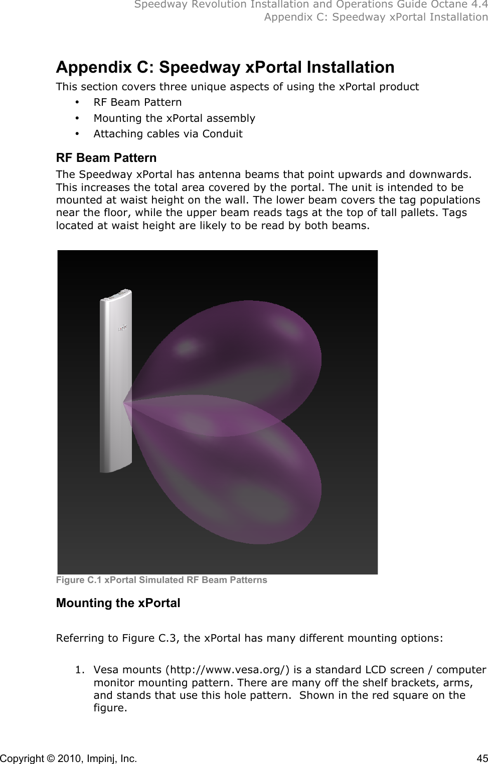  Speedway Revolution Installation and Operations Guide Octane 4.4  Appendix C: Speedway xPortal Installation Copyright © 2010, Impinj, Inc.    45 Appendix C: Speedway xPortal Installation This section covers three unique aspects of using the xPortal product • RF Beam Pattern • Mounting the xPortal assembly • Attaching cables via Conduit RF Beam Pattern The Speedway xPortal has antenna beams that point upwards and downwards. This increases the total area covered by the portal. The unit is intended to be mounted at waist height on the wall. The lower beam covers the tag populations near the floor, while the upper beam reads tags at the top of tall pallets. Tags located at waist height are likely to be read by both beams.   Figure C.1 xPortal Simulated RF Beam Patterns!Mounting the xPortal !Referring to Figure C.3, the xPortal has many different mounting options:  1. Vesa mounts (http://www.vesa.org/) is a standard LCD screen / computer monitor mounting pattern. There are many off the shelf brackets, arms, and stands that use this hole pattern.  Shown in the red square on the figure. 