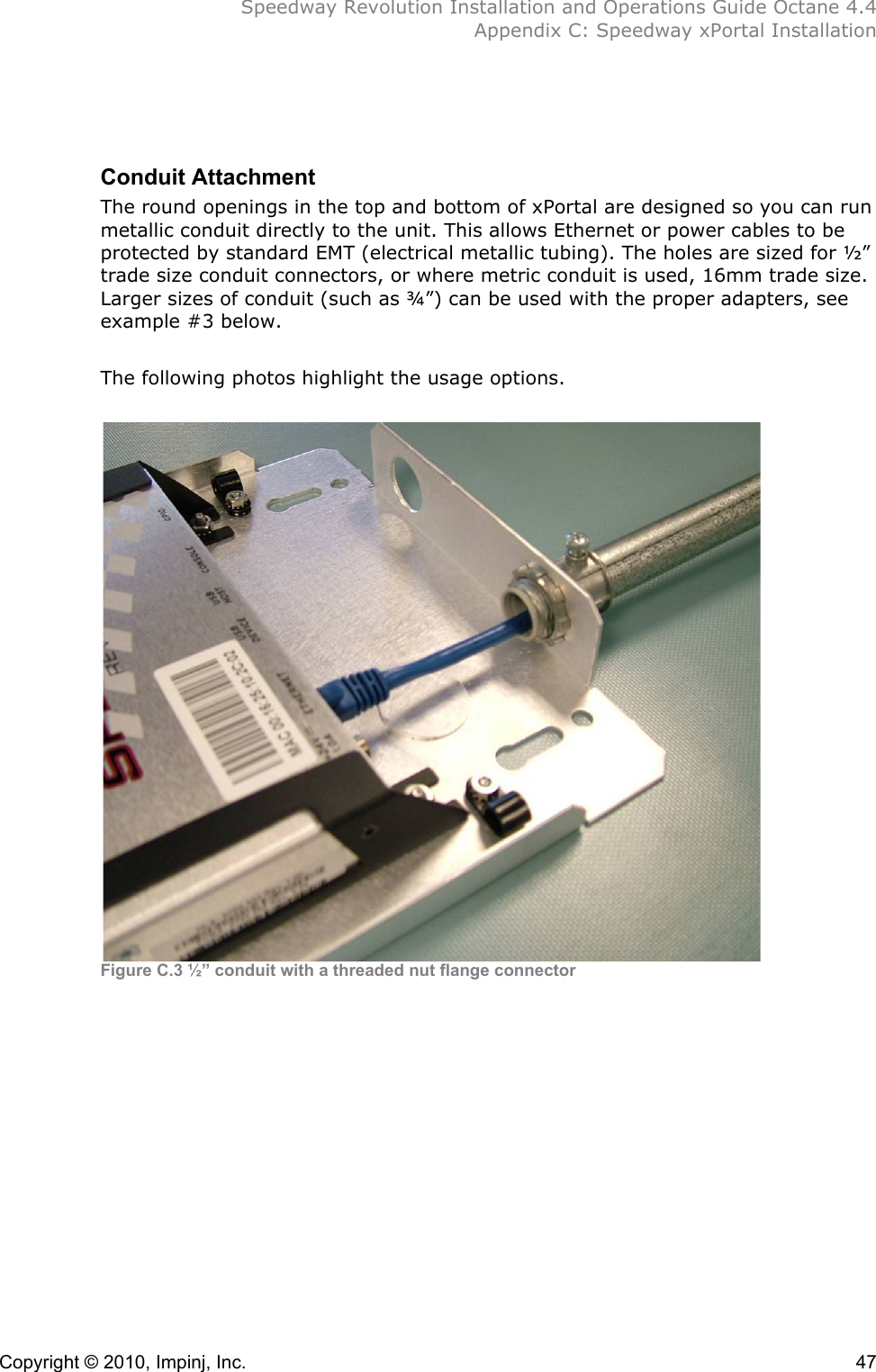  Speedway Revolution Installation and Operations Guide Octane 4.4  Appendix C: Speedway xPortal Installation Copyright © 2010, Impinj, Inc.    47 !!Conduit Attachment The round openings in the top and bottom of xPortal are designed so you can run metallic conduit directly to the unit. This allows Ethernet or power cables to be protected by standard EMT (electrical metallic tubing). The holes are sized for ½” trade size conduit connectors, or where metric conduit is used, 16mm trade size. Larger sizes of conduit (such as ¾”) can be used with the proper adapters, see example #3 below.  The following photos highlight the usage options.   Figure C.3 ½” conduit with a threaded nut flange connector!!