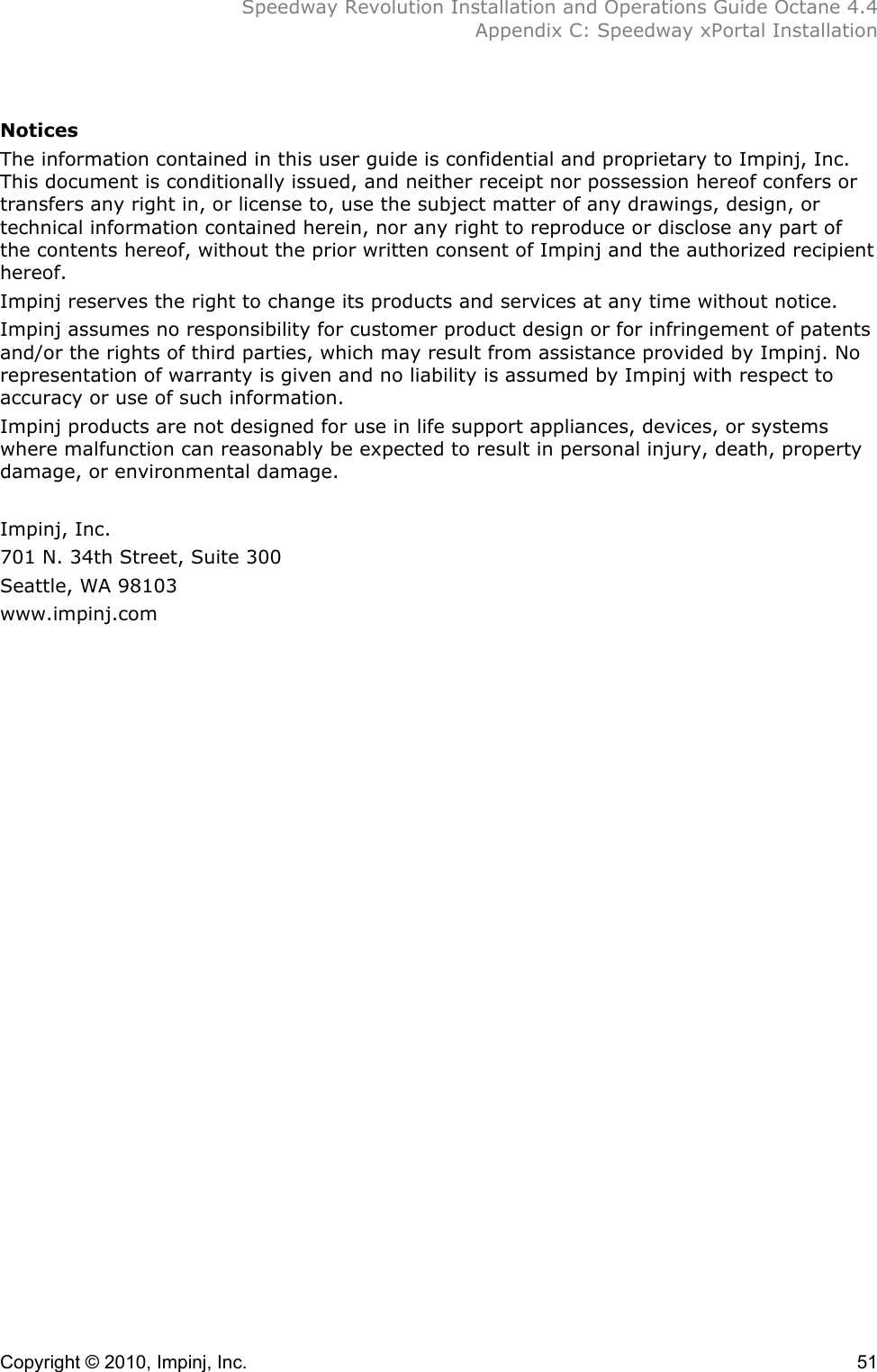  Speedway Revolution Installation and Operations Guide Octane 4.4  Appendix C: Speedway xPortal Installation Copyright © 2010, Impinj, Inc.    51  Notices The information contained in this user guide is confidential and proprietary to Impinj, Inc. This document is conditionally issued, and neither receipt nor possession hereof confers or transfers any right in, or license to, use the subject matter of any drawings, design, or technical information contained herein, nor any right to reproduce or disclose any part of the contents hereof, without the prior written consent of Impinj and the authorized recipient hereof. Impinj reserves the right to change its products and services at any time without notice. Impinj assumes no responsibility for customer product design or for infringement of patents and/or the rights of third parties, which may result from assistance provided by Impinj. No representation of warranty is given and no liability is assumed by Impinj with respect to accuracy or use of such information. Impinj products are not designed for use in life support appliances, devices, or systems where malfunction can reasonably be expected to result in personal injury, death, property damage, or environmental damage.  Impinj, Inc. 701 N. 34th Street, Suite 300 Seattle, WA 98103 www.impinj.com  