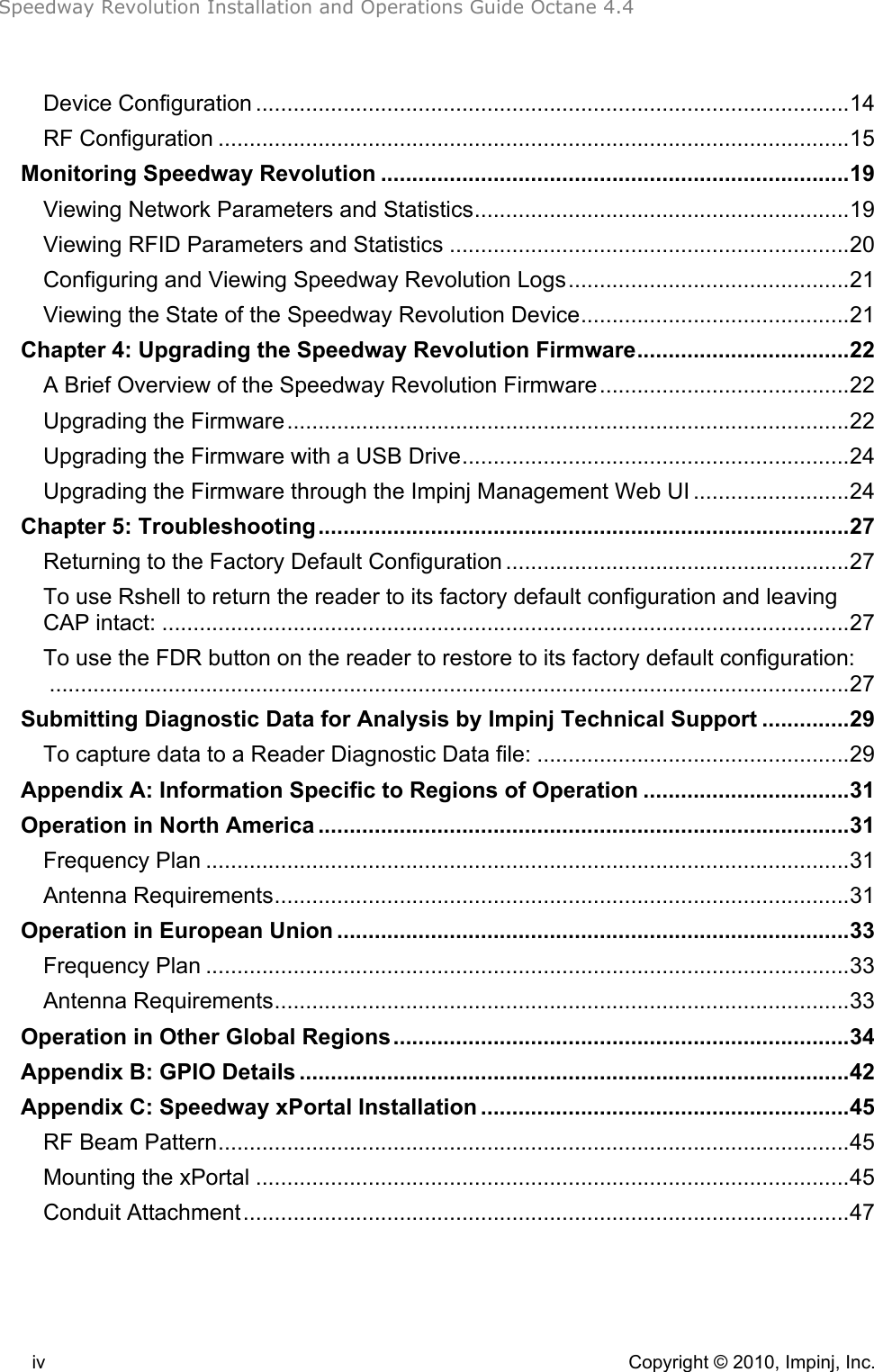 Speedway Revolution Installation and Operations Guide Octane 4.4 iv    Copyright © 2010, Impinj, Inc. Device Configuration ...............................................................................................14!RF Configuration .....................................................................................................15!Monitoring Speedway Revolution ...........................................................................19!Viewing Network Parameters and Statistics............................................................19!Viewing RFID Parameters and Statistics ................................................................20!Configuring and Viewing Speedway Revolution Logs.............................................21!Viewing the State of the Speedway Revolution Device...........................................21!Chapter 4: Upgrading the Speedway Revolution Firmware..................................22!A Brief Overview of the Speedway Revolution Firmware........................................22!Upgrading the Firmware..........................................................................................22!Upgrading the Firmware with a USB Drive..............................................................24!Upgrading the Firmware through the Impinj Management Web UI .........................24!Chapter 5: Troubleshooting.....................................................................................27!Returning to the Factory Default Configuration .......................................................27!To use Rshell to return the reader to its factory default configuration and leaving CAP intact: ..............................................................................................................27!To use the FDR button on the reader to restore to its factory default configuration:................................................................................................................................27!Submitting Diagnostic Data for Analysis by Impinj Technical Support ..............29!To capture data to a Reader Diagnostic Data file: ..................................................29!Appendix A: Information Specific to Regions of Operation .................................31!Operation in North America .....................................................................................31!Frequency Plan .......................................................................................................31!Antenna Requirements............................................................................................31!Operation in European Union ..................................................................................33!Frequency Plan .......................................................................................................33!Antenna Requirements............................................................................................33!Operation in Other Global Regions.........................................................................34!Appendix B: GPIO Details ........................................................................................42!Appendix C: Speedway xPortal Installation ...........................................................45!RF Beam Pattern.....................................................................................................45!Mounting the xPortal ...............................................................................................45!Conduit Attachment.................................................................................................47! 