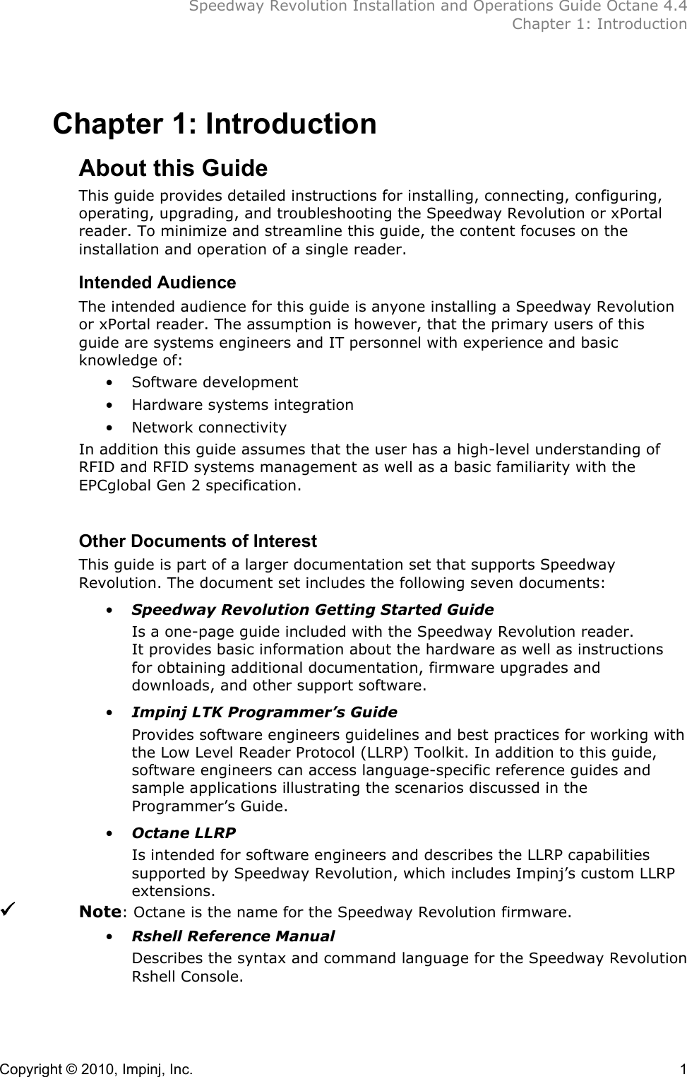  Speedway Revolution Installation and Operations Guide Octane 4.4  Chapter 1: Introduction Copyright © 2010, Impinj, Inc.    1 Chapter 1: Introduction About this Guide This guide provides detailed instructions for installing, connecting, configuring, operating, upgrading, and troubleshooting the Speedway Revolution or xPortal reader. To minimize and streamline this guide, the content focuses on the installation and operation of a single reader. Intended Audience The intended audience for this guide is anyone installing a Speedway Revolution or xPortal reader. The assumption is however, that the primary users of this guide are systems engineers and IT personnel with experience and basic knowledge of: • Software development • Hardware systems integration • Network connectivity In addition this guide assumes that the user has a high-level understanding of RFID and RFID systems management as well as a basic familiarity with the EPCglobal Gen 2 specification.  Other Documents of Interest This guide is part of a larger documentation set that supports Speedway Revolution. The document set includes the following seven documents:  • Speedway Revolution Getting Started Guide Is a one-page guide included with the Speedway Revolution reader. It provides basic information about the hardware as well as instructions for obtaining additional documentation, firmware upgrades and downloads, and other support software. • Impinj LTK Programmer’s Guide Provides software engineers guidelines and best practices for working with the Low Level Reader Protocol (LLRP) Toolkit. In addition to this guide, software engineers can access language-specific reference guides and sample applications illustrating the scenarios discussed in the Programmer’s Guide. • Octane LLRP Is intended for software engineers and describes the LLRP capabilities supported by Speedway Revolution, which includes Impinj’s custom LLRP extensions.     Note: Octane is the name for the Speedway Revolution firmware. • Rshell Reference Manual Describes the syntax and command language for the Speedway Revolution Rshell Console.  