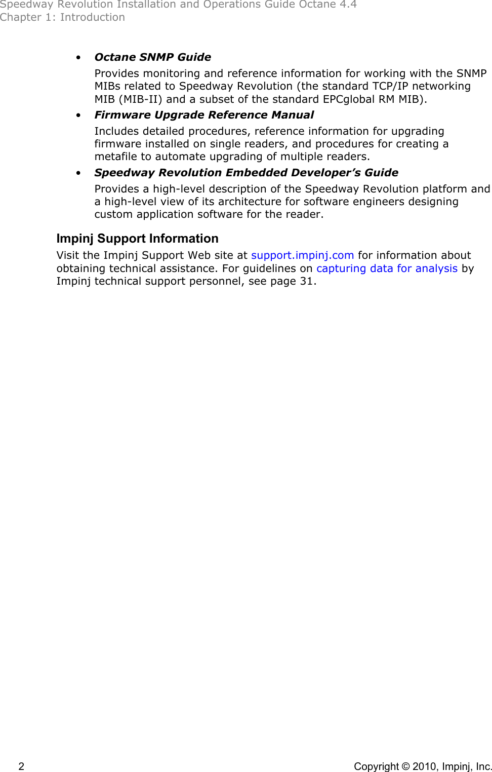 Speedway Revolution Installation and Operations Guide Octane 4.4 Chapter 1: Introduction 2    Copyright © 2010, Impinj, Inc. • Octane SNMP Guide Provides monitoring and reference information for working with the SNMP MIBs related to Speedway Revolution (the standard TCP/IP networking MIB (MIB-II) and a subset of the standard EPCglobal RM MIB). • Firmware Upgrade Reference Manual Includes detailed procedures, reference information for upgrading firmware installed on single readers, and procedures for creating a metafile to automate upgrading of multiple readers. • Speedway Revolution Embedded Developer’s Guide Provides a high-level description of the Speedway Revolution platform and a high-level view of its architecture for software engineers designing custom application software for the reader. Impinj Support Information Visit the Impinj Support Web site at support.impinj.com for information about obtaining technical assistance. For guidelines on capturing data for analysis by Impinj technical support personnel, see page 31. 