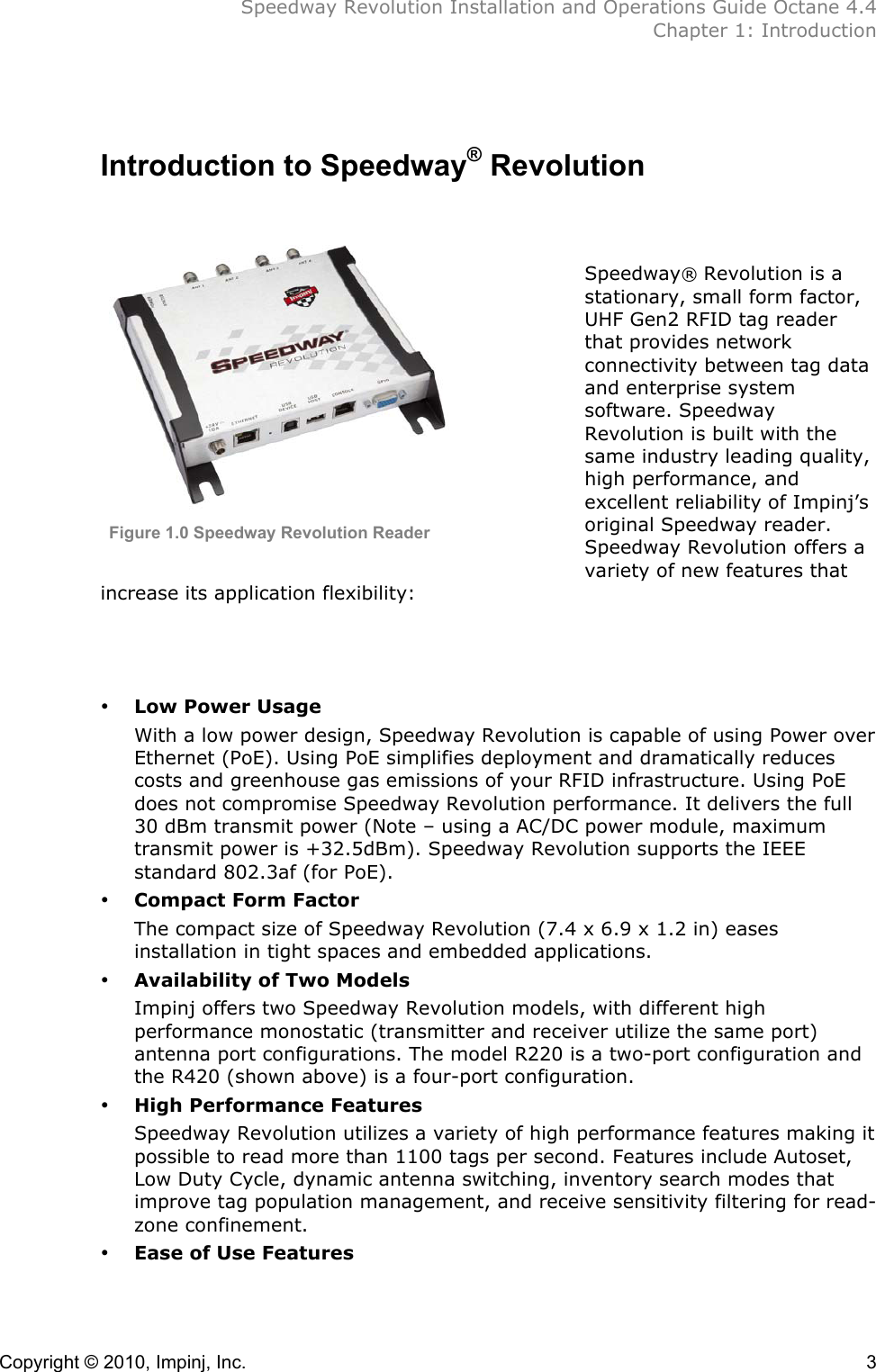  Speedway Revolution Installation and Operations Guide Octane 4.4  Chapter 1: Introduction Copyright © 2010, Impinj, Inc.    3  Introduction to Speedway® Revolution         Speedway® Revolution is a stationary, small form factor, UHF Gen2 RFID tag reader that provides network connectivity between tag data and enterprise system software. Speedway Revolution is built with the same industry leading quality, high performance, and excellent reliability of Impinj’s original Speedway reader. Speedway Revolution offers a variety of new features that increase its application flexibility:    • Low Power Usage With a low power design, Speedway Revolution is capable of using Power over Ethernet (PoE). Using PoE simplifies deployment and dramatically reduces costs and greenhouse gas emissions of your RFID infrastructure. Using PoE does not compromise Speedway Revolution performance. It delivers the full 30 dBm transmit power (Note – using a AC/DC power module, maximum transmit power is +32.5dBm). Speedway Revolution supports the IEEE standard 802.3af (for PoE). • Compact Form Factor The compact size of Speedway Revolution (7.4 x 6.9 x 1.2 in) eases installation in tight spaces and embedded applications. • Availability of Two Models Impinj offers two Speedway Revolution models, with different high performance monostatic (transmitter and receiver utilize the same port) antenna port configurations. The model R220 is a two-port configuration and the R420 (shown above) is a four-port configuration. • High Performance Features Speedway Revolution utilizes a variety of high performance features making it possible to read more than 1100 tags per second. Features include Autoset, Low Duty Cycle, dynamic antenna switching, inventory search modes that improve tag population management, and receive sensitivity filtering for read-zone confinement. • Ease of Use Features Figure 1.0 Speedway Revolution Reader 