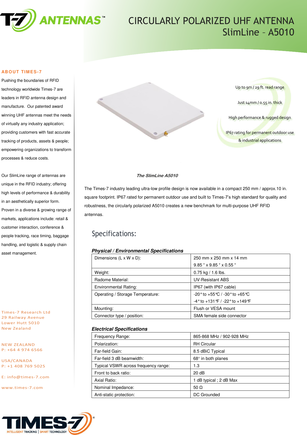                                                 The Times-7 industry leading ultra-low profile design is now available in a compact 250 mm / approx.10 in. square footprint. IP67 rated for permanent outdoor use and built to Times-7’s high standard for quality and robustness, the circularly polarized A5010 creates a new benchmark for multi-purpose UHF RFID antennas.        ABO UT TIMES-7 Pushing the boundaries of RFID technology worldwide Times-7 are leaders in RFID antenna design and manufacture.  Our patented award winning UHF antennas meet the needs of virtually any industry application; providing customers with fast accurate tracking of products, assets &amp; people; empowering organizations to transform processes &amp; reduce costs.  Our SlimLine range of antennas are unique in the RFID industry; offering high levels of performance &amp; durability in an aesthetically superior form. Proven in a diverse &amp; growing range of markets, applications include: retail &amp; customer interaction, conference &amp; people tracking, race timing, baggage handling, and logistic &amp; supply chain asset management.         Times-7 Research Ltd  29 Railway Avenue Lower Hutt 5010 New Zealand   NEW ZEALAND P: +64 4 974 6566  USA/CANADA P: +1 408 769 5025  E: info@times-7.com  www.times-7.com             The SlimLine A5010   Physical / Environmental Specifications Dimensions (L x W x D): 250 mm x 250 mm x 14 mm 9.85 “ x 9.85 “ x 0.55 “ Weight: 0.75 kg / 1.6 lbs. Radome Material: UV-Resistant ABS Environmental Rating: IP67 (with IP67 cable)  Operating / Storage Temperature: -20° to +55°C / -30° to +65°C -4° to +131°F / -22° to +149°F Mounting: Flush or VESA mount Connector type / position: SMA female side connector  Electrical Specifications  Frequency Range: 865-868 MHz / 902-928 MHz Polarization: RH Circular  Far-field Gain: 8.5 dBiC Typical Far-field 3 dB beamwidth: 68 in both planes Typical VSWR across frequency range: 1.3 Front to back ratio: 20 dB Axial Ratio: 1 dB typical ; 2 dB Max Nominal Impedance: 50 Ω Anti-static protection: DC Grounded       Specifications:   Up to 9m / 29 ft. read range  Just 14mm / 0.55 in. thick  High performance &amp; rugged design  IP67 rating for permanent outdoor use &amp; industrial applications CIRCULARLY POLARIZED UHF ANTENNA   SlimLine – A5010 