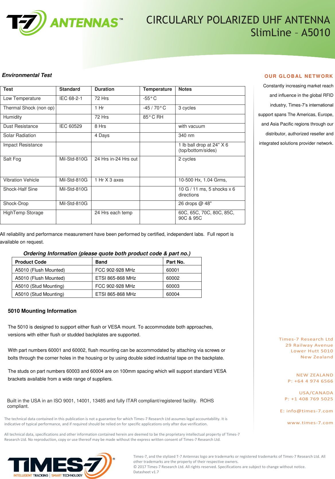 Test Standard Duration Temperature Notes Low Temperature IEC 68-2-1 72 Hrs -55° C   Thermal Shock (non op)   1 Hr -45 / 70° C 3 cycles Humidity   72 Hrs 85° C RH   Dust Resistance IEC 60529 8 Hrs   with vacuum Solar Radiation   4 Days   340 nm Impact Resistance       1 lb ball drop at 24&apos;&apos; X 6 (top/bottom/sides) Salt Fog Mil-Std-810G 24 Hrs in-24 Hrs out   2 cycles Vibration Vehicle Mil-Std-810G 1 Hr X 3 axes   10-500 Hx, 1.04 Grms, Shock-Half Sine Mil-Std-810G     10 G / 11 ms, 5 shocks x 6  directions Shock-Drop Mil-Std-810G     26 drops @ 48&quot; HighTemp Storage   24 Hrs each temp   60C, 65C, 70C, 80C, 85C,  90C &amp; 95C  All reliability and performance measurement have been performed by certified, independent labs.  Full report is available on request.          Ordering Information (please quote both product code &amp; part no.) Product Code Band Part No. A5010 (Flush Mounted) FCC 902-928 MHz 60001 A5010 (Flush Mounted) ETSI 865-868 MHz 60002 A5010 (Stud Mounting) FCC 902-928 MHz 60003 A5010 (Stud Mounting) ETSI 865-868 MHz 60004  OUR GLOB AL NETWORK Constantly increasing market reach and influence in the global RFID industry, Times-7’s international support spans The Americas, Europe, and Asia Pacific regions through our distributor, authorized reseller and integrated solutions provider network.                       Times-7 Research Ltd 29 Railway Avenue Lower Hutt 5010 New Zealand   NEW ZEALAND P: +64 4 974 6566  USA/CANADA P: +1 408 769 5025  E: info@times-7.com  www.times-7.com   5010 Mounting Information  The 5010 is designed to support either flush or VESA mount. To accommodate both approaches, versions with either flush or studded backplates are supported.  With part numbers 60001 and 60002, flush mounting can be accommodated by attaching via screws or bolts through the corner holes in the housing or by using double sided industrial tape on the backplate.  The studs on part numbers 60003 and 60004 are on 100mm spacing which will support standard VESA brackets available from a wide range of suppliers.   The technical data contained in this publication is not a guarantee for which Times-7 Research Ltd assumes legal accountability. It is indicative of typical performance, and if required should be relied on for specific applications only after due verification.  All technical data, specifications and other information contained herein are deemed to be the proprietary intellectual property of Times-7 Research Ltd. No reproduction, copy or use thereof may be made without the express written consent of Times-7 Research Ltd.  Times-7, and the stylized T-7 Antennas logo are trademarks or registered trademarks of Times-7 Research Ltd. All other trademarks are the property of their respective owners.  © 2017 Times-7 Research Ltd. All rights reserved. Specifications are subject to change without notice.   Datasheet v1.7   CIRCULARLY POLARIZED UHF ANTENNA   SlimLine – A5010 Built in the USA in an ISO 9001, 14001, 13485 and fully ITAR compliant/registered facility.  ROHS compliant. Environmental Test 