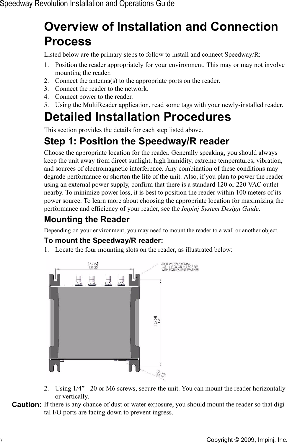 Speedway Revolution Installation and Operations Guide7Copyright © 2009, Impinj, Inc.Overview of Installation and Connection ProcessListed below are the primary steps to follow to install and connect Speedway/R:1. Position the reader appropriately for your environment. This may or may not involve mounting the reader.2. Connect the antenna(s) to the appropriate ports on the reader.3. Connect the reader to the network.4. Connect power to the reader.5. Using the MultiReader application, read some tags with your newly-installed reader.Detailed Installation ProceduresThis section provides the details for each step listed above.Step 1: Position the Speedway/R readerChoose the appropriate location for the reader. Generally speaking, you should always keep the unit away from direct sunlight, high humidity, extreme temperatures, vibration, and sources of electromagnetic interference. Any combination of these conditions may degrade performance or shorten the life of the unit. Also, if you plan to power the reader using an external power supply, confirm that there is a standard 120 or 220 VAC outlet nearby. To minimize power loss, it is best to position the reader within 100 meters of its power source. To learn more about choosing the appropriate location for maximizing the performance and efficiency of your reader, see the Impinj System Design Guide. Mounting the ReaderDepending on your environment, you may need to mount the reader to a wall or another object.To mount the Speedway/R reader:1. Locate the four mounting slots on the reader, as illustrated below: 2. Using 1/4” - 20 or M6 screws, secure the unit. You can mount the reader horizontally or vertically.Caution: If there is any chance of dust or water exposure, you should mount the reader so that digi-tal I/O ports are facing down to prevent ingress.