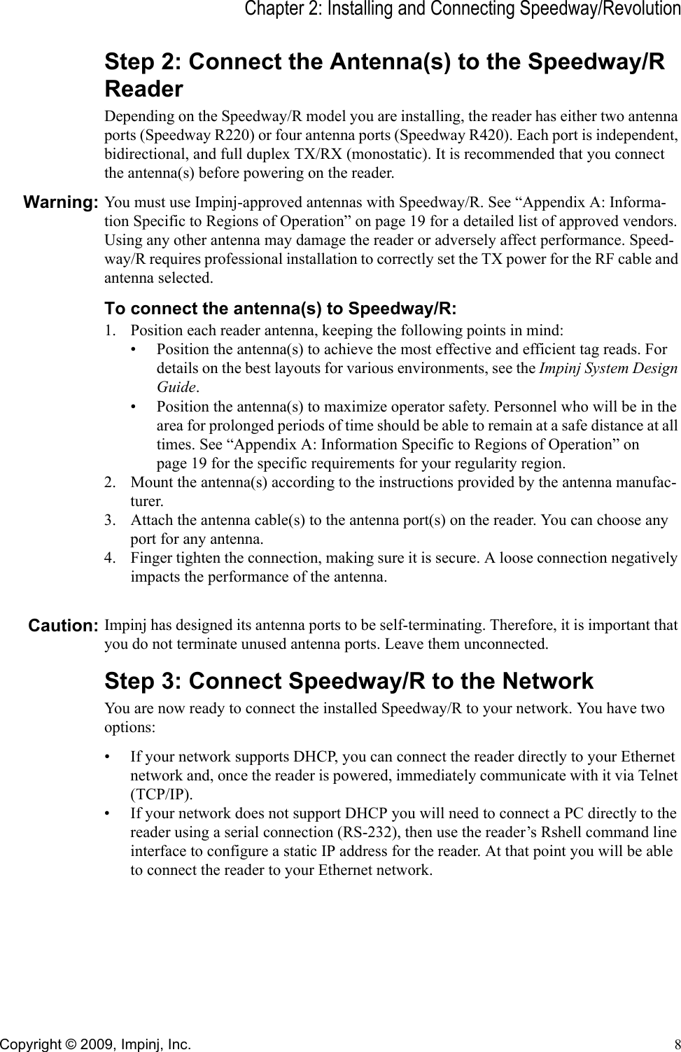 Chapter 2: Installing and Connecting Speedway/RevolutionCopyright © 2009, Impinj, Inc. 8Step 2: Connect the Antenna(s) to the Speedway/R ReaderDepending on the Speedway/R model you are installing, the reader has either two antenna ports (Speedway R220) or four antenna ports (Speedway R420). Each port is independent, bidirectional, and full duplex TX/RX (monostatic). It is recommended that you connect the antenna(s) before powering on the reader.Warning: You must use Impinj-approved antennas with Speedway/R. See “Appendix A: Informa-tion Specific to Regions of Operation” on page 19 for a detailed list of approved vendors. Using any other antenna may damage the reader or adversely affect performance. Speed-way/R requires professional installation to correctly set the TX power for the RF cable and antenna selected.To connect the antenna(s) to Speedway/R:1. Position each reader antenna, keeping the following points in mind:• Position the antenna(s) to achieve the most effective and efficient tag reads. For details on the best layouts for various environments, see the Impinj System Design Guide.• Position the antenna(s) to maximize operator safety. Personnel who will be in the area for prolonged periods of time should be able to remain at a safe distance at all times. See “Appendix A: Information Specific to Regions of Operation” on page 19 for the specific requirements for your regularity region.2. Mount the antenna(s) according to the instructions provided by the antenna manufac-turer.3. Attach the antenna cable(s) to the antenna port(s) on the reader. You can choose any port for any antenna. 4. Finger tighten the connection, making sure it is secure. A loose connection negatively impacts the performance of the antenna.Caution: Impinj has designed its antenna ports to be self-terminating. Therefore, it is important that you do not terminate unused antenna ports. Leave them unconnected.Step 3: Connect Speedway/R to the NetworkYou are now ready to connect the installed Speedway/R to your network. You have two options:• If your network supports DHCP, you can connect the reader directly to your Ethernet network and, once the reader is powered, immediately communicate with it via Telnet (TCP/IP). • If your network does not support DHCP you will need to connect a PC directly to the reader using a serial connection (RS-232), then use the reader’s Rshell command line interface to configure a static IP address for the reader. At that point you will be able to connect the reader to your Ethernet network.