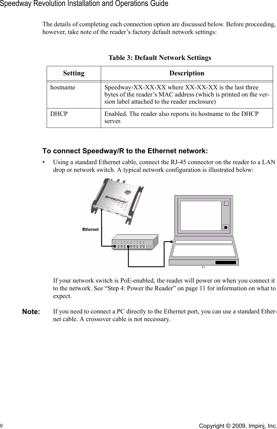 Speedway Revolution Installation and Operations Guide9Copyright © 2009, Impinj, Inc.The details of completing each connection option are discussed below. Before proceeding, however, take note of the reader’s factory default network settings:To connect Speedway/R to the Ethernet network:• Using a standard Ethernet cable, connect the RJ-45 connector on the reader to a LAN drop or network switch. A typical network configuration is illustrated below:If your network switch is PoE-enabled, the reader will power on when you connect it to the network. See “Step 4: Power the Reader” on page 11 for information on what to expect.Note: If you need to connect a PC directly to the Ethernet port, you can use a standard Ether-net cable. A crossover cable is not necessary.Table 3: Default Network SettingsSetting Descriptionhostname Speedway-XX-XX-XX where XX-XX-XX is the last three bytes of the reader’s MAC address (which is printed on the ver-sion label attached to the reader enclosure)DHCP Enabled. The reader also reports its hostname to the DHCP server.