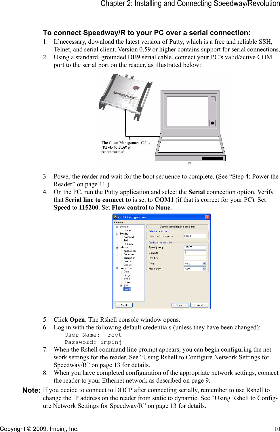 Chapter 2: Installing and Connecting Speedway/RevolutionCopyright © 2009, Impinj, Inc. 10To connect Speedway/R to your PC over a serial connection:1. If necessary, download the latest version of Putty, which is a free and reliable SSH, Telnet, and serial client. Version 0.59 or higher contains support for serial connections.2. Using a standard, grounded DB9 serial cable, connect your PC’s valid/active COM port to the serial port on the reader, as illustrated below:3. Power the reader and wait for the boot sequence to complete. (See “Step 4: Power the Reader” on page 11.)4. On the PC, run the Putty application and select the Serial connection option. Verify that Serial line to connect to is set to COM1 (if that is correct for your PC). Set Speed to 115200. Set Flow control to None.5. Click Open. The Rshell console window opens.6. Log in with the following default credentials (unless they have been changed):User Name:  rootPassword: impinj7. When the Rshell command line prompt appears, you can begin configuring the net-work settings for the reader. See “Using Rshell to Configure Network Settings for Speedway/R” on page 13 for details.8. When you have completed configuration of the appropriate network settings, connect the reader to your Ethernet network as described on page 9.Note: If you decide to connect to DHCP after connecting serially, remember to use Rshell to change the IP address on the reader from static to dynamic. See “Using Rshell to Config-ure Network Settings for Speedway/R” on page 13 for details.