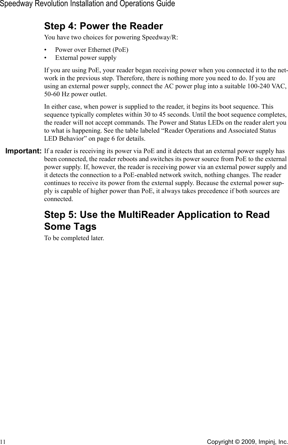 Speedway Revolution Installation and Operations Guide11 Copyright © 2009, Impinj, Inc.Step 4: Power the ReaderYou have two choices for powering Speedway/R: • Power over Ethernet (PoE) • External power supply If you are using PoE, your reader began receiving power when you connected it to the net-work in the previous step. Therefore, there is nothing more you need to do. If you are using an external power supply, connect the AC power plug into a suitable 100-240 VAC, 50-60 Hz power outlet.In either case, when power is supplied to the reader, it begins its boot sequence. This sequence typically completes within 30 to 45 seconds. Until the boot sequence completes, the reader will not accept commands. The Power and Status LEDs on the reader alert you to what is happening. See the table labeled “Reader Operations and Associated Status LED Behavior” on page 6 for details.Important: If a reader is receiving its power via PoE and it detects that an external power supply has been connected, the reader reboots and switches its power source from PoE to the external power supply. If, however, the reader is receiving power via an external power supply and it detects the connection to a PoE-enabled network switch, nothing changes. The reader continues to receive its power from the external supply. Because the external power sup-ply is capable of higher power than PoE, it always takes precedence if both sources are connected.Step 5: Use the MultiReader Application to Read Some TagsTo be completed later.