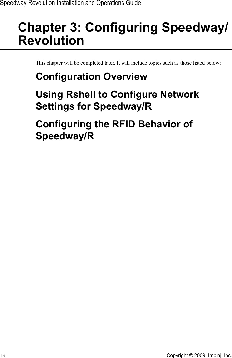 Speedway Revolution Installation and Operations Guide13 Copyright © 2009, Impinj, Inc.Chapter 3: Configuring Speedway/RevolutionThis chapter will be completed later. It will include topics such as those listed below:Configuration OverviewUsing Rshell to Configure Network Settings for Speedway/RConfiguring the RFID Behavior of Speedway/R