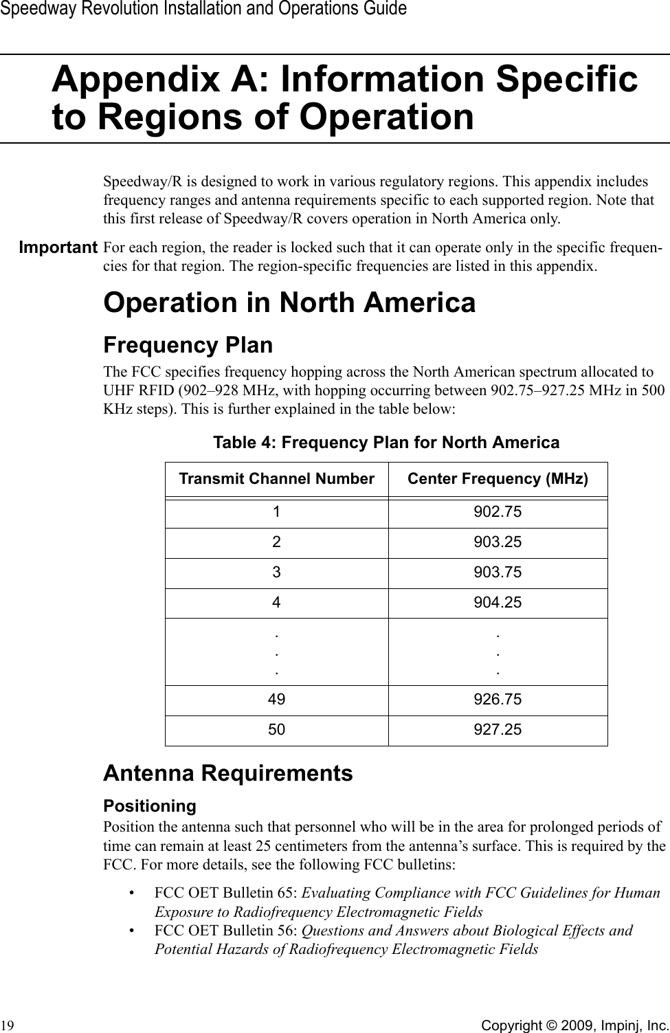 Speedway Revolution Installation and Operations Guide19 Copyright © 2009, Impinj, Inc.Appendix A: Information Specific to Regions of OperationSpeedway/R is designed to work in various regulatory regions. This appendix includes frequency ranges and antenna requirements specific to each supported region. Note that this first release of Speedway/R covers operation in North America only.Important For each region, the reader is locked such that it can operate only in the specific frequen-cies for that region. The region-specific frequencies are listed in this appendix.Operation in North AmericaFrequency PlanThe FCC specifies frequency hopping across the North American spectrum allocated to UHF RFID (902–928 MHz, with hopping occurring between 902.75–927.25 MHz in 500 KHz steps). This is further explained in the table below:Antenna RequirementsPositioningPosition the antenna such that personnel who will be in the area for prolonged periods of time can remain at least 25 centimeters from the antenna’s surface. This is required by the FCC. For more details, see the following FCC bulletins:• FCC OET Bulletin 65: Evaluating Compliance with FCC Guidelines for Human Exposure to Radiofrequency Electromagnetic Fields• FCC OET Bulletin 56: Questions and Answers about Biological Effects and Potential Hazards of Radiofrequency Electromagnetic FieldsTable 4: Frequency Plan for North AmericaTransmit Channel Number Center Frequency (MHz)1 902.752 903.253 903.754 904.25......49 926.7550 927.25