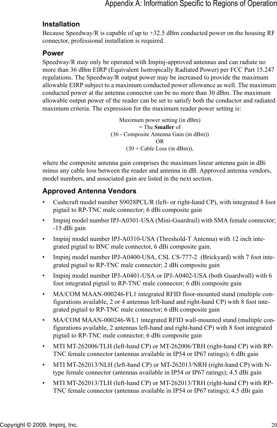 Appendix A: Information Specific to Regions of OperationCopyright © 2009, Impinj, Inc. 20InstallationBecause Speedway/R is capable of up to +32.5 dBm conducted power on the housing RF connector, professional installation is required.PowerSpeedway/R may only be operated with Impinj-approved antennas and can radiate no more than 36 dBm EIRP (Equivalent Isotropically Radiated Power) per FCC Part 15.247 regulations. The Speedway/R output power may be increased to provide the maximum allowable EIRP subject to a maximum conducted power allowance as well. The maximum conducted power at the antenna connector can be no more than 30 dBm. The maximum allowable output power of the reader can be set to satisfy both the conductor and radiated maximum criteria. The expression for the maximum reader power setting is:Maximum power setting (in dBm)= The Smaller of(36 - Composite Antenna Gain (in dBm))OR(30 + Cable Loss (in dBm)),where the composite antenna gain comprises the maximum linear antenna gain in dBi minus any cable loss between the reader and antenna in dB. Approved antenna vendors, model numbers, and associated gain are listed in the next section.Approved Antenna Vendors• Cushcraft model number S9028PCL/R (left- or right-hand CP), with integrated 8 foot pigtail to RP-TNC male connector; 6 dBi composite gain• Impinj model number IPJ-A0301-USA (Mini-Guardrail) with SMA female connector; -15 dBi gain• Impinj model number IPJ-A0310-USA (Threshold-T Antenna) with 12 inch inte-grated pigtail to BNC male connector, 6 dBi composite gain.• Impinj model number IPJ-A0400-USA, CSL CS-777-2  (Brickyard) with 7 foot inte-grated pigtail to RP-TNC male connector; 2 dBi composite gain • Impinj model number IPJ-A0401-USA or IPJ-A0402-USA (both Guardwall) with 6 foot integrated pigtail to RP-TNC male connector; 6 dBi composite gain• MA/COM MAAN-000246-FL1 integrated RFID floor-mounted stand (multiple con-figurations available, 2 or 4 antennas left-hand and right-hand CP) with 8 foot inte-grated pigtail to RP-TNC male connector; 6 dBi composite gain• MA/COM MAAN-000246-WL1 integrated RFID wall-mounted stand (multiple con-figurations available, 2 antennas left-hand and right-hand CP) with 8 foot integrated pigtail to RP-TNC male connector; 6 dBi composite gain• MTI MT-262006/TLH (left-hand CP) or MT-262006/TRH (right-hand CP) with RP-TNC female connector (antennas available in IP54 or IP67 ratings); 6 dBi gain• MTI MT-262013/NLH (left-hand CP) or MT-262013/NRH (right-hand CP) with N-type female connector (antennas available in IP54 or IP67 ratings); 4.5 dBi gain• MTI MT-262013/TLH (left-hand CP) or MT-262013/TRH (right-hand CP) with RP-TNC female connector (antennas available in IP54 or IP67 ratings); 4.5 dBi gain