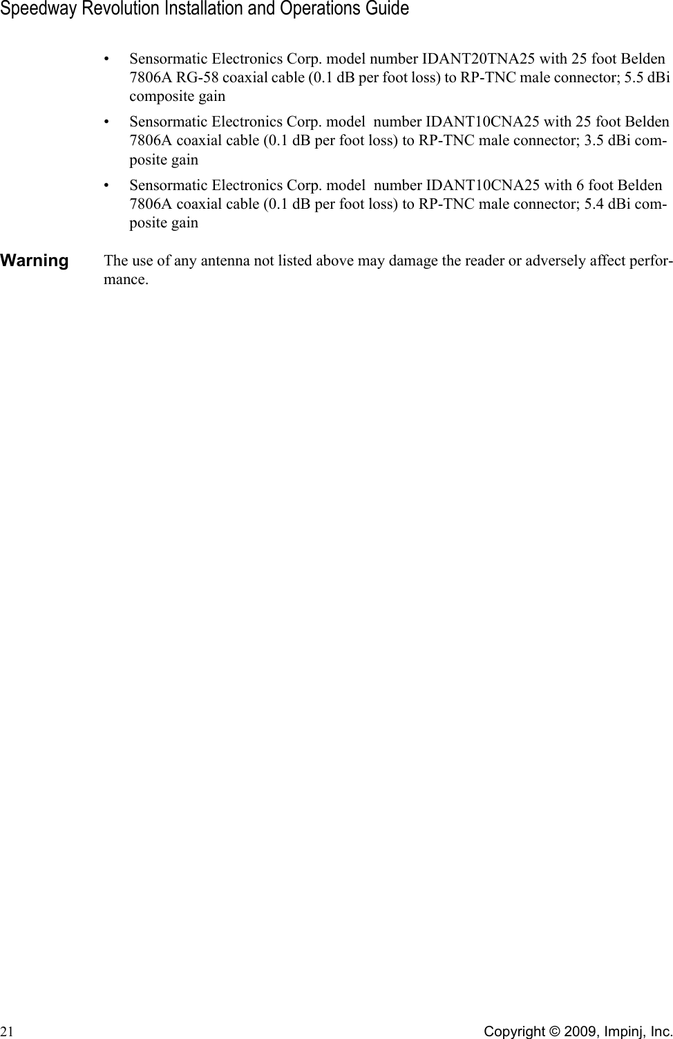 Speedway Revolution Installation and Operations Guide21 Copyright © 2009, Impinj, Inc.• Sensormatic Electronics Corp. model number IDANT20TNA25 with 25 foot Belden 7806A RG-58 coaxial cable (0.1 dB per foot loss) to RP-TNC male connector; 5.5 dBi composite gain• Sensormatic Electronics Corp. model  number IDANT10CNA25 with 25 foot Belden 7806A coaxial cable (0.1 dB per foot loss) to RP-TNC male connector; 3.5 dBi com-posite gain• Sensormatic Electronics Corp. model  number IDANT10CNA25 with 6 foot Belden 7806A coaxial cable (0.1 dB per foot loss) to RP-TNC male connector; 5.4 dBi com-posite gainWarning     The use of any antenna not listed above may damage the reader or adversely affect perfor-mance.