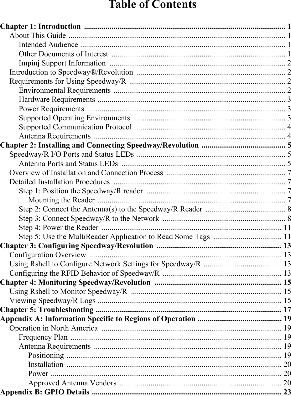 Table of ContentsChapter 1: Introduction ....................................................................................................... 1About This Guide ...............................................................................................................1Intended Audience ......................................................................................................... 1Other Documents of Interest  ......................................................................................... 1Impinj Support Information .......................................................................................... 2Introduction to Speedway®/Revolution ............................................................................ 2Requirements for Using Speedway/R ................................................................................ 2Environmental Requirements ........................................................................................ 2Hardware Requirements ................................................................................................ 3Power Requirements ..................................................................................................... 3Supported Operating Environments .............................................................................. 3Supported Communication Protocol ............................................................................. 4Antenna Requirements  .................................................................................................. 4Chapter 2: Installing and Connecting Speedway/Revolution ........................................... 5Speedway/R I/O Ports and Status LEDs  ............................................................................ 5Antenna Ports and Status LEDs  .................................................................................... 5Overview of Installation and Connection Process  ............................................................. 7Detailed Installation Procedures ........................................................................................ 7Step 1: Position the Speedway/R reader  ....................................................................... 7Mounting the Reader ................................................................................................ 7Step 2: Connect the Antenna(s) to the Speedway/R Reader  ......................................... 8Step 3: Connect Speedway/R to the Network  ............................................................... 8Step 4: Power the Reader  ............................................................................................ 11Step 5: Use the MultiReader Application to Read Some Tags  ................................... 11Chapter 3: Configuring Speedway/Revolution ................................................................ 13Configuration Overview .................................................................................................. 13Using Rshell to Configure Network Settings for Speedway/R ........................................ 13Configuring the RFID Behavior of Speedway/R ............................................................. 13Chapter 4: Monitoring Speedway/Revolution ................................................................. 15Using Rshell to Monitor Speedway/R  ............................................................................. 15Viewing Speedway/R Logs .............................................................................................. 15Chapter 5: Troubleshooting ............................................................................................... 17Appendix A: Information Specific to Regions of Operation ........................................... 19Operation in North America  ............................................................................................ 19Frequency Plan ............................................................................................................ 19Antenna Requirements  ................................................................................................ 19Positioning .............................................................................................................. 19Installation .............................................................................................................. 20Power ...................................................................................................................... 20Approved Antenna Vendors ................................................................................... 20Appendix B: GPIO Details ................................................................................................. 23