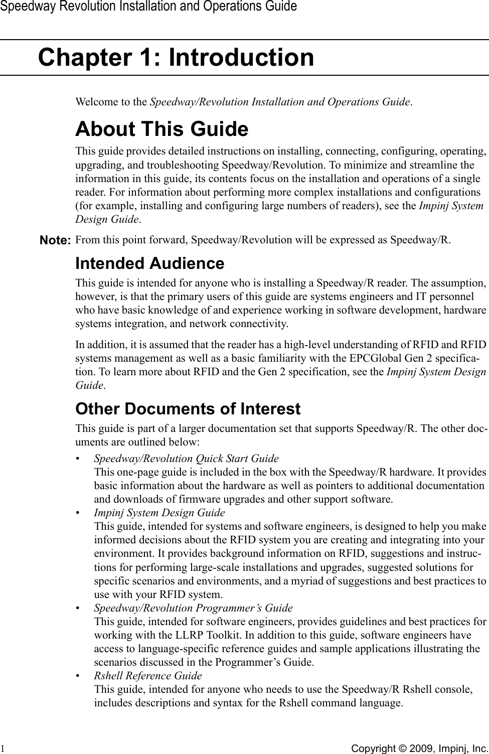 Speedway Revolution Installation and Operations Guide1Copyright © 2009, Impinj, Inc.Chapter 1: IntroductionWelcome to the Speedway/Revolution Installation and Operations Guide.About This GuideThis guide provides detailed instructions on installing, connecting, configuring, operating, upgrading, and troubleshooting Speedway/Revolution. To minimize and streamline the information in this guide, its contents focus on the installation and operations of a single reader. For information about performing more complex installations and configurations (for example, installing and configuring large numbers of readers), see the Impinj System Design Guide.Note: From this point forward, Speedway/Revolution will be expressed as Speedway/R.Intended AudienceThis guide is intended for anyone who is installing a Speedway/R reader. The assumption, however, is that the primary users of this guide are systems engineers and IT personnel who have basic knowledge of and experience working in software development, hardware systems integration, and network connectivity.In addition, it is assumed that the reader has a high-level understanding of RFID and RFID systems management as well as a basic familiarity with the EPCGlobal Gen 2 specifica-tion. To learn more about RFID and the Gen 2 specification, see the Impinj System Design Guide.Other Documents of InterestThis guide is part of a larger documentation set that supports Speedway/R. The other doc-uments are outlined below:• Speedway/Revolution Quick Start GuideThis one-page guide is included in the box with the Speedway/R hardware. It provides basic information about the hardware as well as pointers to additional documentation and downloads of firmware upgrades and other support software.• Impinj System Design GuideThis guide, intended for systems and software engineers, is designed to help you make informed decisions about the RFID system you are creating and integrating into your environment. It provides background information on RFID, suggestions and instruc-tions for performing large-scale installations and upgrades, suggested solutions for specific scenarios and environments, and a myriad of suggestions and best practices to use with your RFID system.• Speedway/Revolution Programmer’s GuideThis guide, intended for software engineers, provides guidelines and best practices for working with the LLRP Toolkit. In addition to this guide, software engineers have access to language-specific reference guides and sample applications illustrating the scenarios discussed in the Programmer’s Guide.• Rshell Reference GuideThis guide, intended for anyone who needs to use the Speedway/R Rshell console, includes descriptions and syntax for the Rshell command language.