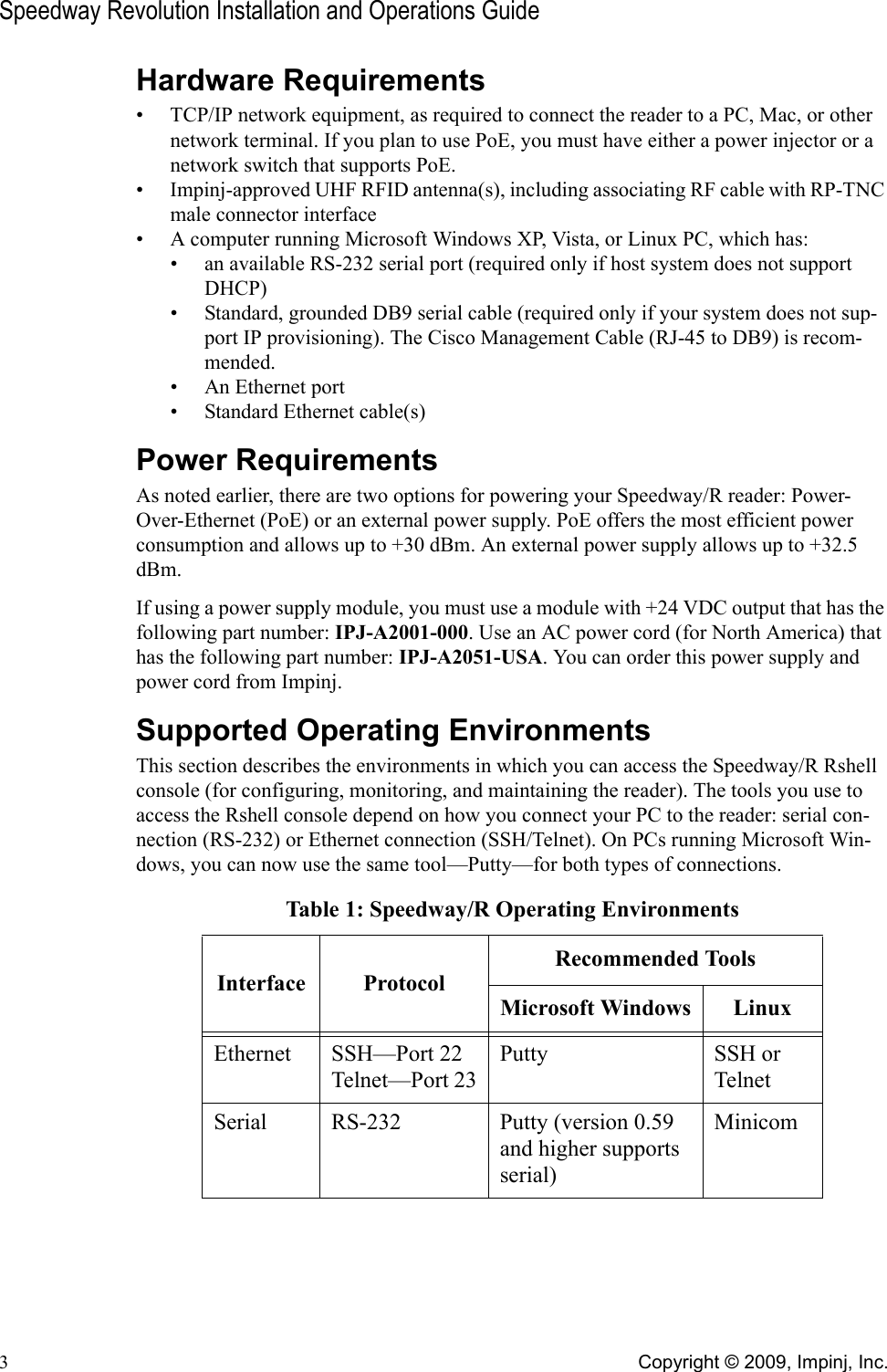 Speedway Revolution Installation and Operations Guide3Copyright © 2009, Impinj, Inc.Hardware Requirements• TCP/IP network equipment, as required to connect the reader to a PC, Mac, or other network terminal. If you plan to use PoE, you must have either a power injector or a network switch that supports PoE.• Impinj-approved UHF RFID antenna(s), including associating RF cable with RP-TNC male connector interface• A computer running Microsoft Windows XP, Vista, or Linux PC, which has:• an available RS-232 serial port (required only if host system does not support DHCP)• Standard, grounded DB9 serial cable (required only if your system does not sup-port IP provisioning). The Cisco Management Cable (RJ-45 to DB9) is recom-mended.• An Ethernet port• Standard Ethernet cable(s)Power RequirementsAs noted earlier, there are two options for powering your Speedway/R reader: Power-Over-Ethernet (PoE) or an external power supply. PoE offers the most efficient power consumption and allows up to +30 dBm. An external power supply allows up to +32.5 dBm.If using a power supply module, you must use a module with +24 VDC output that has the following part number: IPJ-A2001-000. Use an AC power cord (for North America) that has the following part number: IPJ-A2051-USA. You can order this power supply and power cord from Impinj.Supported Operating EnvironmentsThis section describes the environments in which you can access the Speedway/R Rshell console (for configuring, monitoring, and maintaining the reader). The tools you use to access the Rshell console depend on how you connect your PC to the reader: serial con-nection (RS-232) or Ethernet connection (SSH/Telnet). On PCs running Microsoft Win-dows, you can now use the same tool—Putty—for both types of connections.Table 1: Speedway/R Operating EnvironmentsInterface ProtocolRecommended ToolsMicrosoft Windows LinuxEthernet SSH—Port 22Telnet—Port 23Putty SSH or TelnetSerial RS-232 Putty (version 0.59 and higher supports serial)Minicom