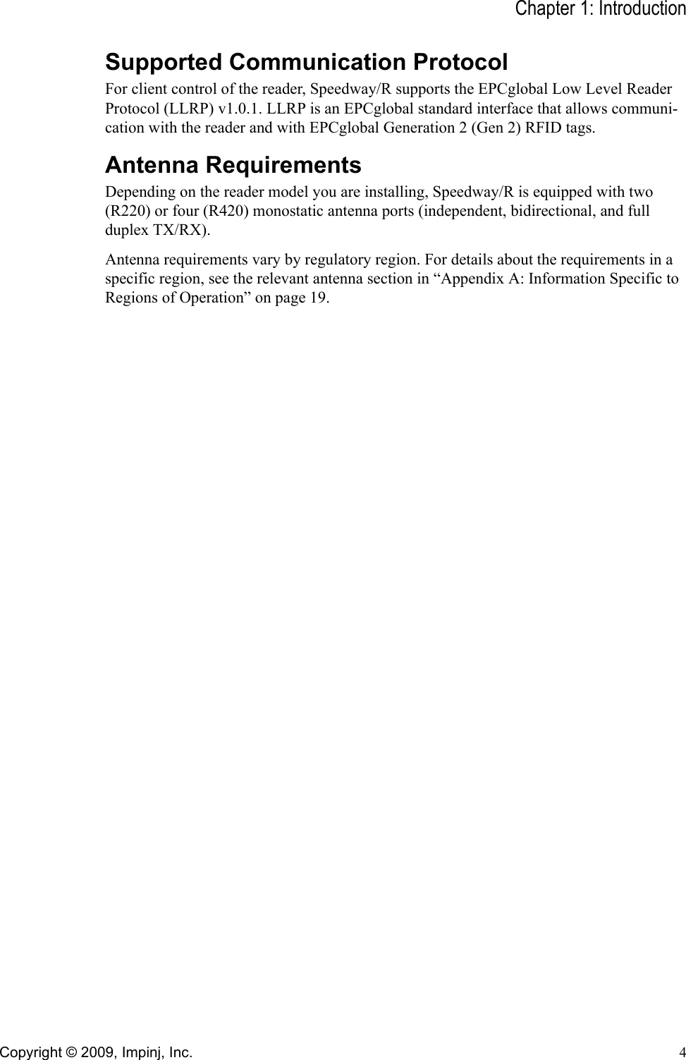 Chapter 1: IntroductionCopyright © 2009, Impinj, Inc. 4Supported Communication ProtocolFor client control of the reader, Speedway/R supports the EPCglobal Low Level Reader Protocol (LLRP) v1.0.1. LLRP is an EPCglobal standard interface that allows communi-cation with the reader and with EPCglobal Generation 2 (Gen 2) RFID tags.Antenna RequirementsDepending on the reader model you are installing, Speedway/R is equipped with two (R220) or four (R420) monostatic antenna ports (independent, bidirectional, and full duplex TX/RX).Antenna requirements vary by regulatory region. For details about the requirements in a specific region, see the relevant antenna section in “Appendix A: Information Specific to Regions of Operation” on page 19.