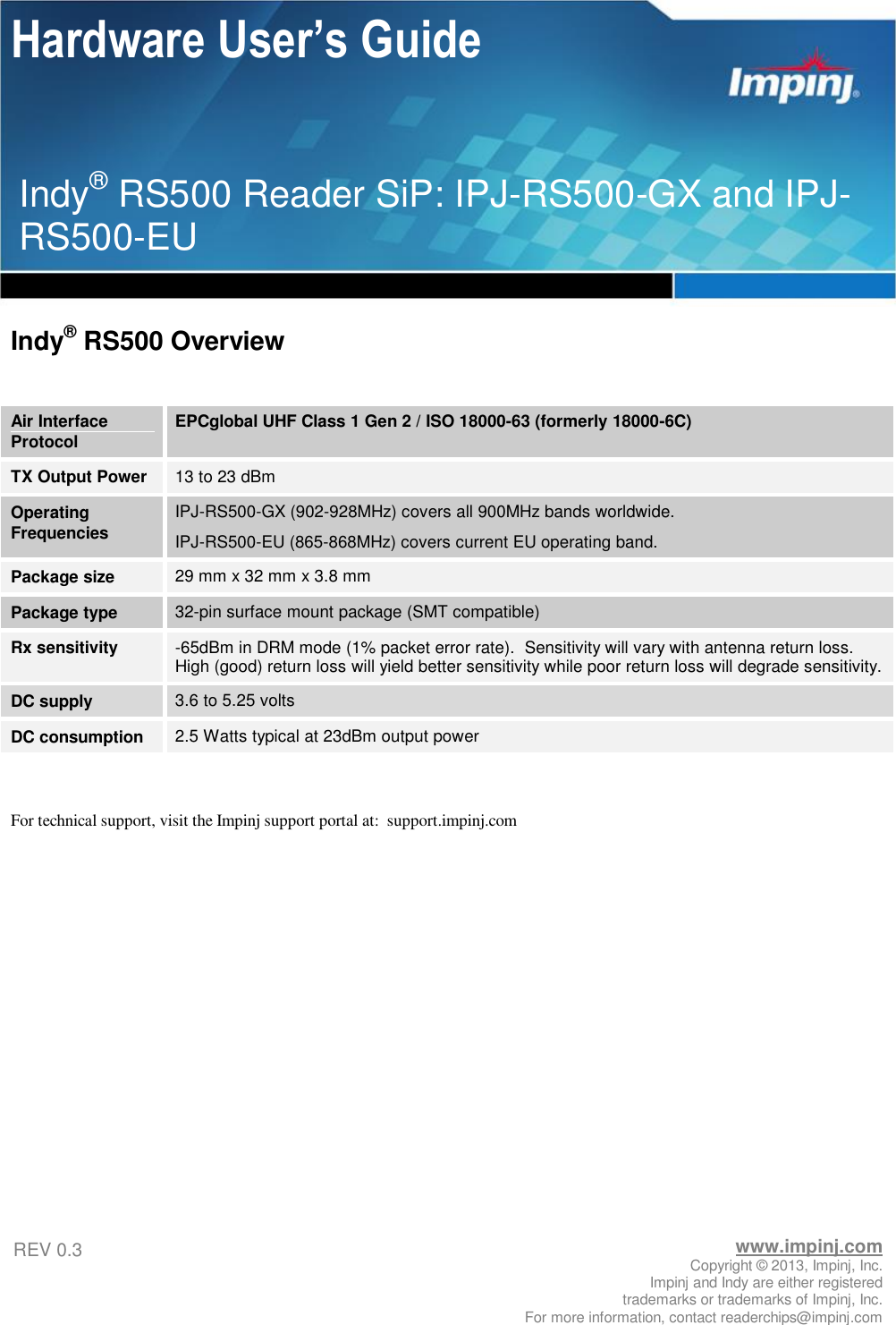 Hardware User’s Guide       www.impinj.com Copyright © 2013, Impinj, Inc. Impinj and Indy are either registered  trademarks or trademarks of Impinj, Inc. For more information, contact readerchips@impinj.com REV 0.3 Indy® RS500 Reader SiP: IPJ-RS500-GX and IPJ-RS500-EU  Indy® RS500 Overview  Air Interface Protocol EPCglobal UHF Class 1 Gen 2 / ISO 18000-63 (formerly 18000-6C) TX Output Power 13 to 23 dBm Operating Frequencies IPJ-RS500-GX (902-928MHz) covers all 900MHz bands worldwide. IPJ-RS500-EU (865-868MHz) covers current EU operating band. Package size 29 mm x 32 mm x 3.8 mm Package type 32-pin surface mount package (SMT compatible) Rx sensitivity -65dBm in DRM mode (1% packet error rate).  Sensitivity will vary with antenna return loss.  High (good) return loss will yield better sensitivity while poor return loss will degrade sensitivity. DC supply 3.6 to 5.25 volts DC consumption 2.5 Watts typical at 23dBm output power  For technical support, visit the Impinj support portal at:  support.impinj.com   