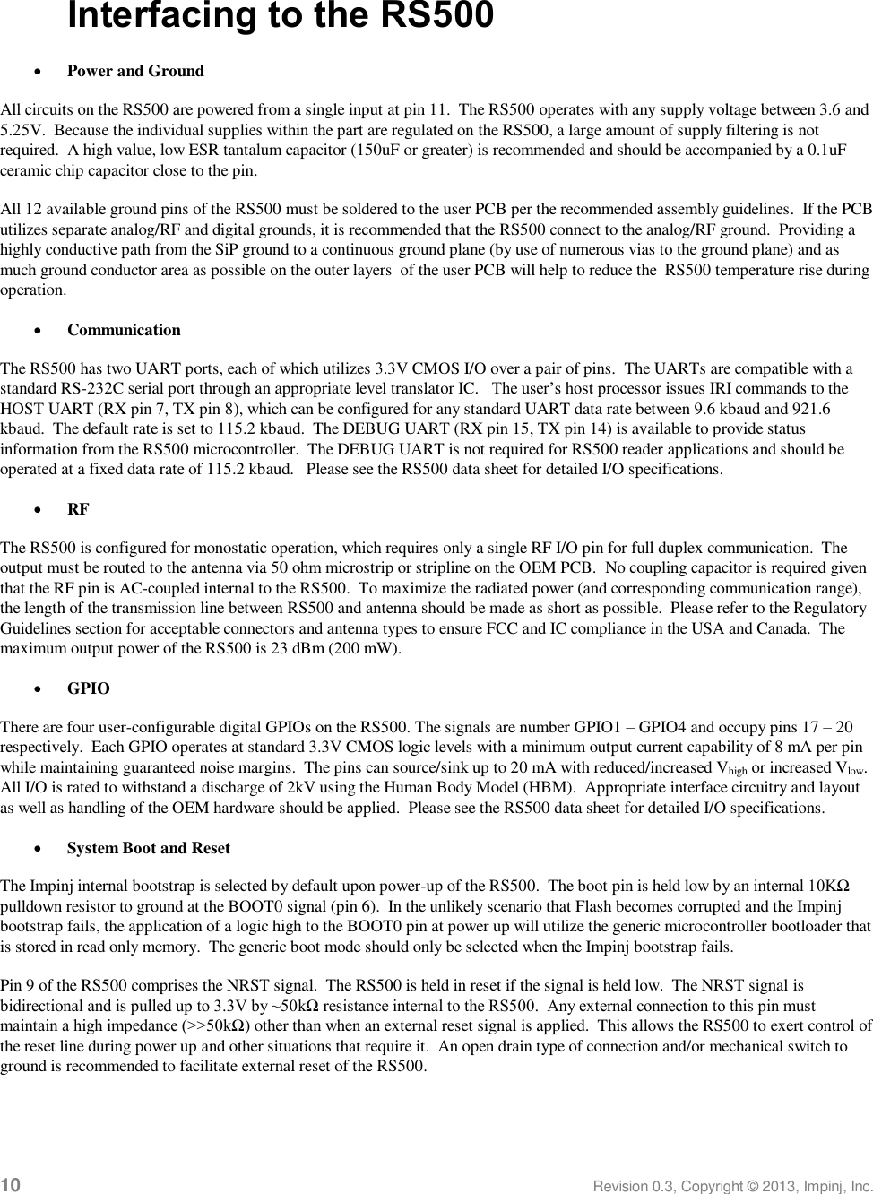  10 Revision 0.3, Copyright © 2013, Impinj, Inc. Interfacing to the RS500  Power and Ground All circuits on the RS500 are powered from a single input at pin 11.  The RS500 operates with any supply voltage between 3.6 and 5.25V.  Because the individual supplies within the part are regulated on the RS500, a large amount of supply filtering is not required.  A high value, low ESR tantalum capacitor (150uF or greater) is recommended and should be accompanied by a 0.1uF ceramic chip capacitor close to the pin. All 12 available ground pins of the RS500 must be soldered to the user PCB per the recommended assembly guidelines.  If the PCB utilizes separate analog/RF and digital grounds, it is recommended that the RS500 connect to the analog/RF ground.  Providing a highly conductive path from the SiP ground to a continuous ground plane (by use of numerous vias to the ground plane) and as much ground conductor area as possible on the outer layers  of the user PCB will help to reduce the  RS500 temperature rise during operation.  Communication The RS500 has two UART ports, each of which utilizes 3.3V CMOS I/O over a pair of pins.  The UARTs are compatible with a standard RS-232C serial port through an appropriate level translator IC.   The user’s host processor issues IRI commands to the HOST UART (RX pin 7, TX pin 8), which can be configured for any standard UART data rate between 9.6 kbaud and 921.6 kbaud.  The default rate is set to 115.2 kbaud.  The DEBUG UART (RX pin 15, TX pin 14) is available to provide status information from the RS500 microcontroller.  The DEBUG UART is not required for RS500 reader applications and should be operated at a fixed data rate of 115.2 kbaud.   Please see the RS500 data sheet for detailed I/O specifications.  RF The RS500 is configured for monostatic operation, which requires only a single RF I/O pin for full duplex communication.  The output must be routed to the antenna via 50 ohm microstrip or stripline on the OEM PCB.  No coupling capacitor is required given that the RF pin is AC-coupled internal to the RS500.  To maximize the radiated power (and corresponding communication range), the length of the transmission line between RS500 and antenna should be made as short as possible.  Please refer to the Regulatory Guidelines section for acceptable connectors and antenna types to ensure FCC and IC compliance in the USA and Canada.  The maximum output power of the RS500 is 23 dBm (200 mW).  GPIO There are four user-configurable digital GPIOs on the RS500. The signals are number GPIO1 – GPIO4 and occupy pins 17 – 20 respectively.  Each GPIO operates at standard 3.3V CMOS logic levels with a minimum output current capability of 8 mA per pin while maintaining guaranteed noise margins.  The pins can source/sink up to 20 mA with reduced/increased Vhigh or increased Vlow.  All I/O is rated to withstand a discharge of 2kV using the Human Body Model (HBM).  Appropriate interface circuitry and layout as well as handling of the OEM hardware should be applied.  Please see the RS500 data sheet for detailed I/O specifications.    System Boot and Reset The Impinj internal bootstrap is selected by default upon power-up of the RS500.  The boot pin is held low by an internal 10KΩ pulldown resistor to ground at the BOOT0 signal (pin 6).  In the unlikely scenario that Flash becomes corrupted and the Impinj bootstrap fails, the application of a logic high to the BOOT0 pin at power up will utilize the generic microcontroller bootloader that is stored in read only memory.  The generic boot mode should only be selected when the Impinj bootstrap fails. Pin 9 of the RS500 comprises the NRST signal.  The RS500 is held in reset if the signal is held low.  The NRST signal is bidirectional and is pulled up to 3.3V by ~50kΩ resistance internal to the RS500.  Any external connection to this pin must maintain a high impedance (&gt;&gt;50kΩ) other than when an external reset signal is applied.  This allows the RS500 to exert control of the reset line during power up and other situations that require it.  An open drain type of connection and/or mechanical switch to ground is recommended to facilitate external reset of the RS500.  