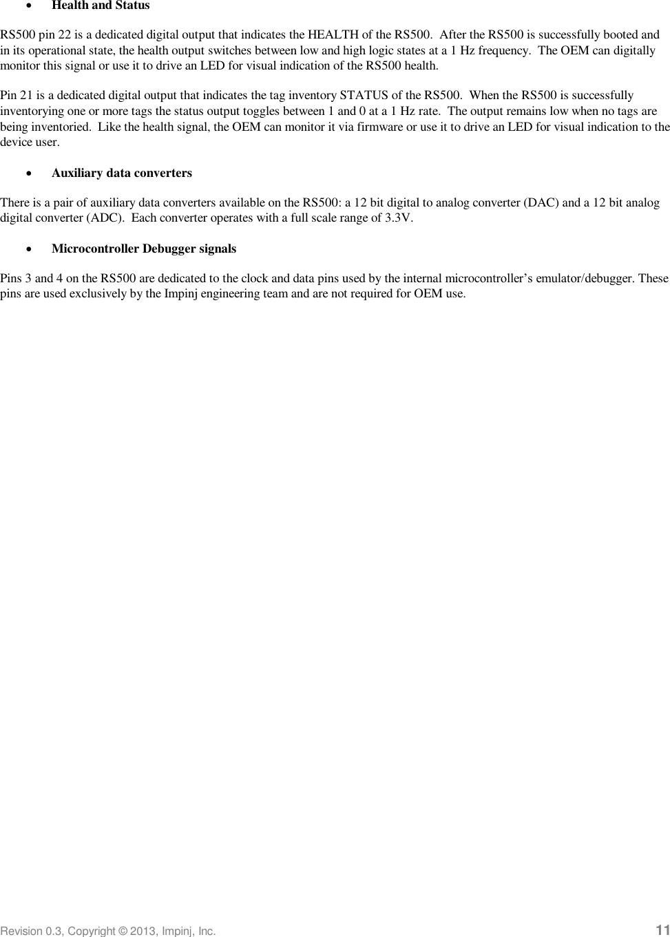  Revision 0.3, Copyright © 2013, Impinj, Inc.     11  Health and Status RS500 pin 22 is a dedicated digital output that indicates the HEALTH of the RS500.  After the RS500 is successfully booted and in its operational state, the health output switches between low and high logic states at a 1 Hz frequency.  The OEM can digitally monitor this signal or use it to drive an LED for visual indication of the RS500 health. Pin 21 is a dedicated digital output that indicates the tag inventory STATUS of the RS500.  When the RS500 is successfully inventorying one or more tags the status output toggles between 1 and 0 at a 1 Hz rate.  The output remains low when no tags are being inventoried.  Like the health signal, the OEM can monitor it via firmware or use it to drive an LED for visual indication to the device user.  Auxiliary data converters There is a pair of auxiliary data converters available on the RS500: a 12 bit digital to analog converter (DAC) and a 12 bit analog digital converter (ADC).  Each converter operates with a full scale range of 3.3V.  Microcontroller Debugger signals Pins 3 and 4 on the RS500 are dedicated to the clock and data pins used by the internal microcontroller’s emulator/debugger. These pins are used exclusively by the Impinj engineering team and are not required for OEM use. 