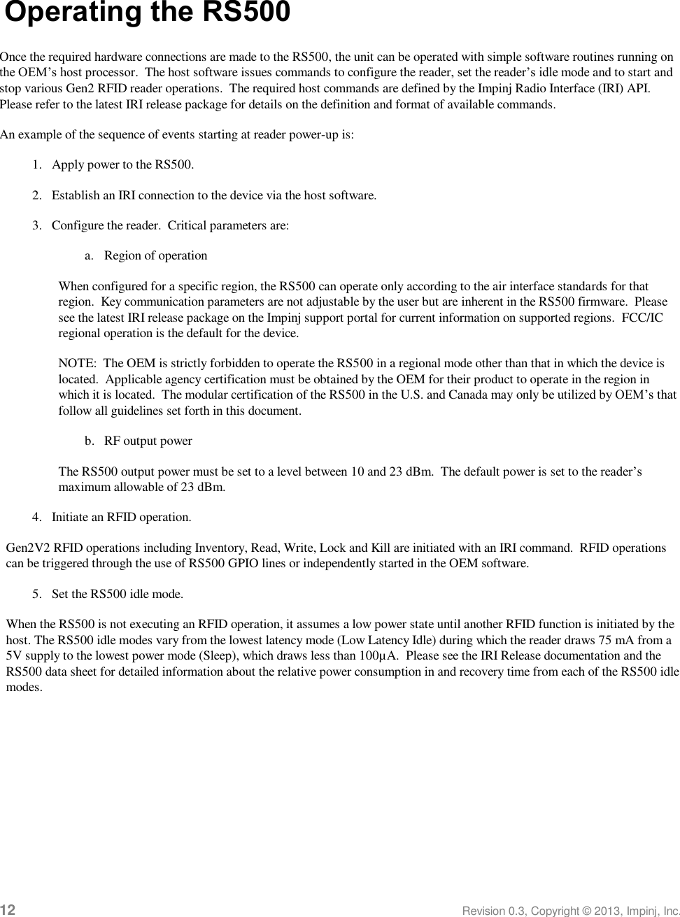  12 Revision 0.3, Copyright © 2013, Impinj, Inc. Operating the RS500 Once the required hardware connections are made to the RS500, the unit can be operated with simple software routines running on the OEM’s host processor.  The host software issues commands to configure the reader, set the reader’s idle mode and to start and stop various Gen2 RFID reader operations.  The required host commands are defined by the Impinj Radio Interface (IRI) API.  Please refer to the latest IRI release package for details on the definition and format of available commands. An example of the sequence of events starting at reader power-up is: 1. Apply power to the RS500. 2. Establish an IRI connection to the device via the host software. 3. Configure the reader.  Critical parameters are: a. Region of operation When configured for a specific region, the RS500 can operate only according to the air interface standards for that region.  Key communication parameters are not adjustable by the user but are inherent in the RS500 firmware.  Please see the latest IRI release package on the Impinj support portal for current information on supported regions.  FCC/IC regional operation is the default for the device. NOTE:  The OEM is strictly forbidden to operate the RS500 in a regional mode other than that in which the device is located.  Applicable agency certification must be obtained by the OEM for their product to operate in the region in which it is located.  The modular certification of the RS500 in the U.S. and Canada may only be utilized by OEM’s that follow all guidelines set forth in this document. b. RF output power The RS500 output power must be set to a level between 10 and 23 dBm.  The default power is set to the reader’s maximum allowable of 23 dBm. 4. Initiate an RFID operation. Gen2V2 RFID operations including Inventory, Read, Write, Lock and Kill are initiated with an IRI command.  RFID operations can be triggered through the use of RS500 GPIO lines or independently started in the OEM software. 5. Set the RS500 idle mode. When the RS500 is not executing an RFID operation, it assumes a low power state until another RFID function is initiated by the host. The RS500 idle modes vary from the lowest latency mode (Low Latency Idle) during which the reader draws 75 mA from a 5V supply to the lowest power mode (Sleep), which draws less than 100µA.  Please see the IRI Release documentation and the RS500 data sheet for detailed information about the relative power consumption in and recovery time from each of the RS500 idle modes.   