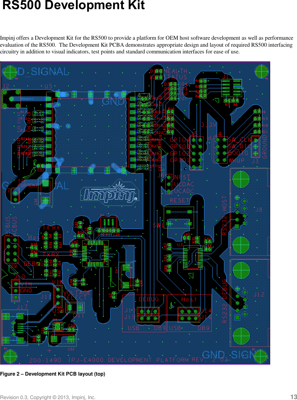  Revision 0.3, Copyright © 2013, Impinj, Inc.     13 RS500 Development Kit  Impinj offers a Development Kit for the RS500 to provide a platform for OEM host software development as well as performance evaluation of the RS500.  The Development Kit PCBA demonstrates appropriate design and layout of required RS500 interfacing circuitry in addition to visual indicators, test points and standard communication interfaces for ease of use.  Figure 2 – Development Kit PCB layout (top) 