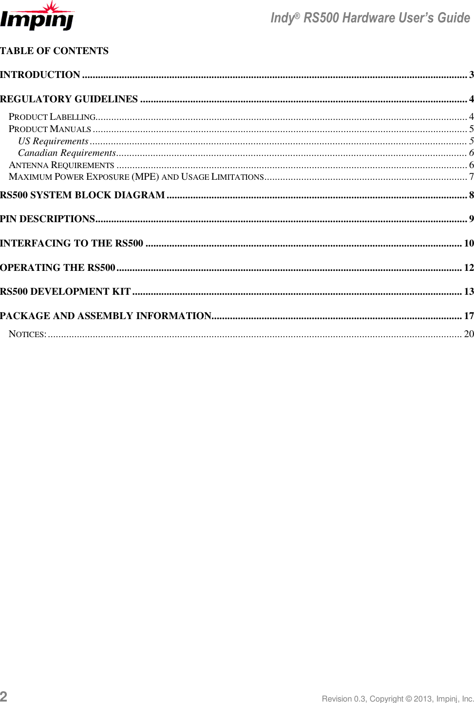  Indy® RS500 Hardware User’s Guide 2 Revision 0.3, Copyright © 2013, Impinj, Inc. TABLE OF CONTENTS INTRODUCTION .................................................................................................................................................. 3 REGULATORY GUIDELINES ............................................................................................................................ 4 PRODUCT LABELLING............................................................................................................................................. 4 PRODUCT MANUALS .............................................................................................................................................. 5 US Requirements ............................................................................................................................................... 5 Canadian Requirements ..................................................................................................................................... 6 ANTENNA REQUIREMENTS ..................................................................................................................................... 6 MAXIMUM POWER EXPOSURE (MPE) AND USAGE LIMITATIONS ............................................................................. 7 RS500 SYSTEM BLOCK DIAGRAM .................................................................................................................. 8 PIN DESCRIPTIONS ............................................................................................................................................. 9 INTERFACING TO THE RS500 ........................................................................................................................ 10 OPERATING THE RS500 ................................................................................................................................... 12 RS500 DEVELOPMENT KIT ............................................................................................................................. 13 PACKAGE AND ASSEMBLY INFORMATION............................................................................................... 17 NOTICES: ............................................................................................................................................................. 20  