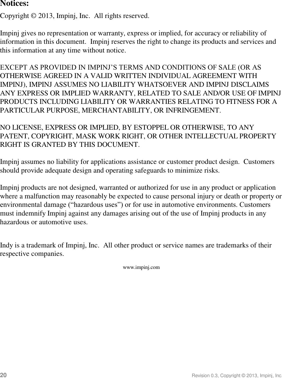  20 Revision 0.3, Copyright © 2013, Impinj, Inc.  Notices: Copyright © 2013, Impinj, Inc.  All rights reserved.   Impinj gives no representation or warranty, express or implied, for accuracy or reliability of information in this document.  Impinj reserves the right to change its products and services and this information at any time without notice.   EXCEPT AS PROVIDED IN IMPINJ’S TERMS AND CONDITIONS OF SALE (OR AS OTHERWISE AGREED IN A VALID WRITTEN INDIVIDUAL AGREEMENT WITH IMPINJ), IMPINJ ASSUMES NO LIABILITY WHATSOEVER AND IMPINJ DISCLAIMS ANY EXPRESS OR IMPLIED WARRANTY, RELATED TO SALE AND/OR USE OF IMPINJ PRODUCTS INCLUDING LIABILITY OR WARRANTIES RELATING TO FITNESS FOR A PARTICULAR PURPOSE, MERCHANTABILITY, OR INFRINGEMENT.   NO LICENSE, EXPRESS OR IMPLIED, BY ESTOPPEL OR OTHERWISE, TO ANY PATENT, COPYRIGHT, MASK WORK RIGHT, OR OTHER INTELLECTUAL PROPERTY RIGHT IS GRANTED BY THIS DOCUMENT.   Impinj assumes no liability for applications assistance or customer product design.  Customers should provide adequate design and operating safeguards to minimize risks.   Impinj products are not designed, warranted or authorized for use in any product or application where a malfunction may reasonably be expected to cause personal injury or death or property or environmental damage (“hazardous uses”) or for use in automotive environments. Customers must indemnify Impinj against any damages arising out of the use of Impinj products in any hazardous or automotive uses.   Indy is a trademark of Impinj, Inc.  All other product or service names are trademarks of their respective companies. www.impinj.com 