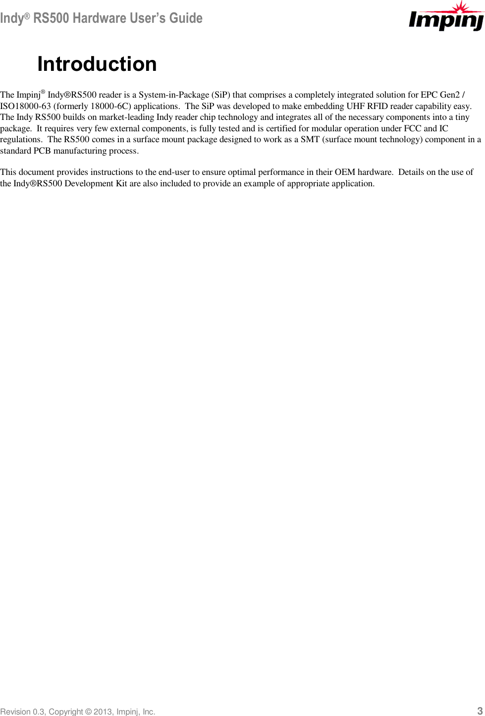 Indy® RS500 Hardware User’s Guide Revision 0.3, Copyright © 2013, Impinj, Inc.     3 Introduction The Impinj® Indy®RS500 reader is a System-in-Package (SiP) that comprises a completely integrated solution for EPC Gen2 / ISO18000-63 (formerly 18000-6C) applications.  The SiP was developed to make embedding UHF RFID reader capability easy.  The Indy RS500 builds on market-leading Indy reader chip technology and integrates all of the necessary components into a tiny package.  It requires very few external components, is fully tested and is certified for modular operation under FCC and IC regulations.  The RS500 comes in a surface mount package designed to work as a SMT (surface mount technology) component in a standard PCB manufacturing process. This document provides instructions to the end-user to ensure optimal performance in their OEM hardware.  Details on the use of the Indy®RS500 Development Kit are also included to provide an example of appropriate application. 