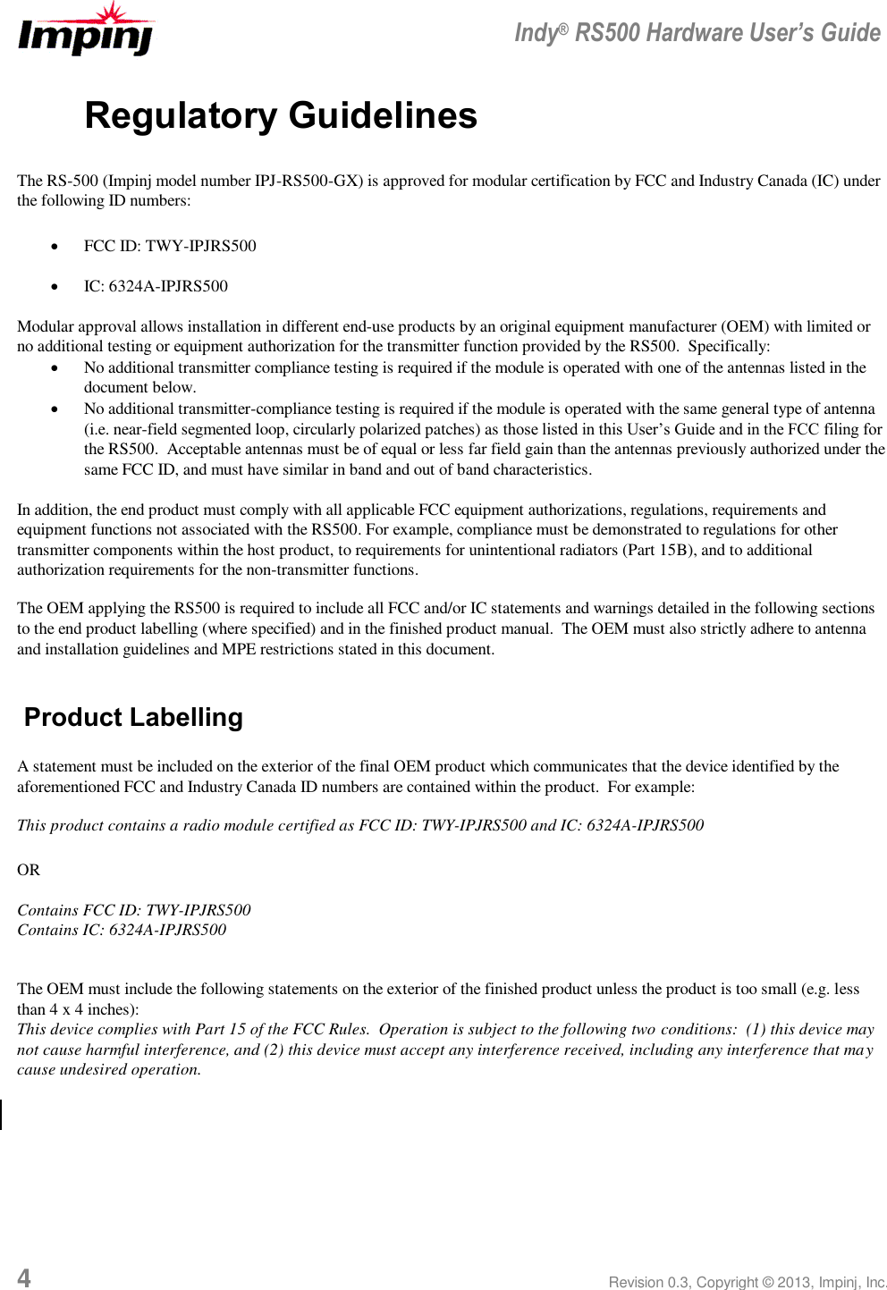  Indy® RS500 Hardware User’s Guide 4 Revision 0.3, Copyright © 2013, Impinj, Inc. Regulatory Guidelines The RS-500 (Impinj model number IPJ-RS500-GX) is approved for modular certification by FCC and Industry Canada (IC) under the following ID numbers:  FCC ID: TWY-IPJRS500  IC: 6324A-IPJRS500  Modular approval allows installation in different end-use products by an original equipment manufacturer (OEM) with limited or no additional testing or equipment authorization for the transmitter function provided by the RS500.  Specifically:  No additional transmitter compliance testing is required if the module is operated with one of the antennas listed in the document below.  No additional transmitter-compliance testing is required if the module is operated with the same general type of antenna (i.e. near-field segmented loop, circularly polarized patches) as those listed in this User’s Guide and in the FCC filing for the RS500.  Acceptable antennas must be of equal or less far field gain than the antennas previously authorized under the same FCC ID, and must have similar in band and out of band characteristics.  In addition, the end product must comply with all applicable FCC equipment authorizations, regulations, requirements and equipment functions not associated with the RS500. For example, compliance must be demonstrated to regulations for other transmitter components within the host product, to requirements for unintentional radiators (Part 15B), and to additional authorization requirements for the non-transmitter functions. The OEM applying the RS500 is required to include all FCC and/or IC statements and warnings detailed in the following sections to the end product labelling (where specified) and in the finished product manual.  The OEM must also strictly adhere to antenna and installation guidelines and MPE restrictions stated in this document.  Product Labelling A statement must be included on the exterior of the final OEM product which communicates that the device identified by the aforementioned FCC and Industry Canada ID numbers are contained within the product.  For example: This product contains a radio module certified as FCC ID: TWY-IPJRS500 and IC: 6324A-IPJRS500  OR  Contains FCC ID: TWY-IPJRS500 Contains IC: 6324A-IPJRS500  The OEM must include the following statements on the exterior of the finished product unless the product is too small (e.g. less than 4 x 4 inches): This device complies with Part 15 of the FCC Rules.  Operation is subject to the following two conditions:  (1) this device may not cause harmful interference, and (2) this device must accept any interference received, including any interference that may cause undesired operation.  