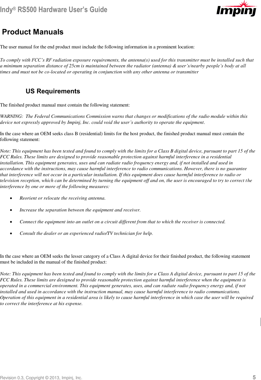 Indy® RS500 Hardware User’s Guide Revision 0.3, Copyright © 2013, Impinj, Inc.     5 Product Manuals  The user manual for the end product must include the following information in a prominent location:  To comply with FCC’s RF radiation exposure requirements, the antenna(s) used for this transmitter must be installed such that a minimum separation distance of 25cm is maintained between the radiator (antenna) &amp; user’s/nearby people’s body at all times and must not be co-located or operating in conjunction with any other antenna or transmitter    US Requirements The finished product manual must contain the following statement: WARNING:  The Federal Communications Commission warns that changes or modifications of the radio module within this device not expressly approved by Impinj, Inc. could void the user’s authority to operate the equipment. In the case where an OEM seeks class B (residential) limits for the host product, the finished product manual must contain the following statement: Note: This equipment has been tested and found to comply with the limits for a Class B digital device, pursuant to part 15 of the FCC Rules. These limits are designed to provide reasonable protection against harmful interference in a residential installation. This equipment generates, uses and can radiate radio frequency energy and, if not installed and used in accordance with the instructions, may cause harmful interference to radio communications. However, there is no guarantee that interference will not occur in a particular installation. If this equipment does cause harmful interference to radio or television reception, which can be determined by turning the equipment off and on, the user is encouraged to try to correct the interference by one or more of the following measures:  Reorient or relocate the receiving antenna.  Increase the separation between the equipment and receiver.  Connect the equipment into an outlet on a circuit different from that to which the receiver is connected.  Consult the dealer or an experienced radio/TV technician for help.  In the case where an OEM seeks the lesser category of a Class A digital device for their finished product, the following statement must be included in the manual of the finished product:  Note: This equipment has been tested and found to comply with the limits for a Class A digital device, pursuant to part 15 of the FCC Rules. These limits are designed to provide reasonable protection against harmful interference when the equipment is operated in a commercial environment. This equipment generates, uses, and can radiate radio frequency energy and, if not installed and used in accordance with the instruction manual, may cause harmful interference to radio communications.  Operation of this equipment in a residential area is likely to cause harmful interference in which case the user will be required to correct the interference at his expense.   