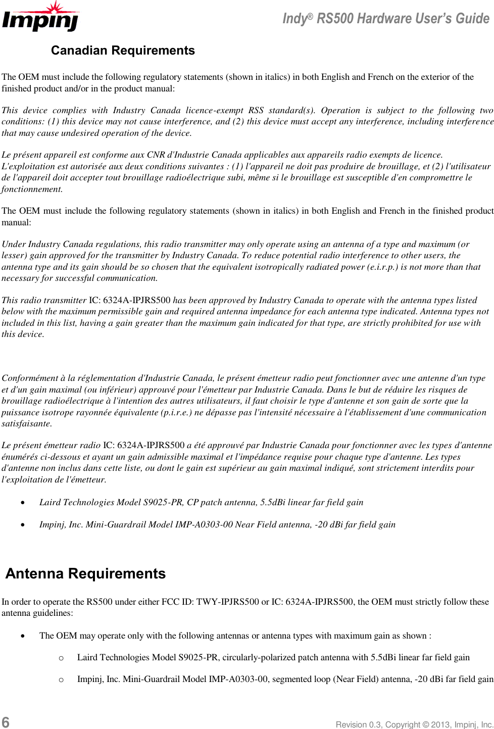  Indy® RS500 Hardware User’s Guide 6 Revision 0.3, Copyright © 2013, Impinj, Inc. Canadian Requirements The OEM must include the following regulatory statements (shown in italics) in both English and French on the exterior of the finished product and/or in the product manual: This  device  complies  with  Industry  Canada  licence-exempt  RSS  standard(s).  Operation  is  subject  to  the  following  two conditions: (1) this device may not cause interference, and (2) this device must accept any interference, including interference that may cause undesired operation of the device. Le présent appareil est conforme aux CNR d&apos;Industrie Canada applicables aux appareils radio exempts de licence. L&apos;exploitation est autorisée aux deux conditions suivantes : (1) l&apos;appareil ne doit pas produire de brouillage, et (2) l&apos;utilisateur de l&apos;appareil doit accepter tout brouillage radioélectrique subi, même si le brouillage est susceptible d&apos;en compromettre le fonctionnement. The OEM must include the following regulatory statements (shown in italics) in both English and French in the finished product manual: Under Industry Canada regulations, this radio transmitter may only operate using an antenna of a type and maximum (or lesser) gain approved for the transmitter by Industry Canada. To reduce potential radio interference to other users, the antenna type and its gain should be so chosen that the equivalent isotropically radiated power (e.i.r.p.) is not more than that necessary for successful communication.  This radio transmitter IC: 6324A-IPJRS500 has been approved by Industry Canada to operate with the antenna types listed below with the maximum permissible gain and required antenna impedance for each antenna type indicated. Antenna types not included in this list, having a gain greater than the maximum gain indicated for that type, are strictly prohibited for use with this device.   Conformément à la réglementation d&apos;Industrie Canada, le présent émetteur radio peut fonctionner avec une antenne d&apos;un type et d&apos;un gain maximal (ou inférieur) approuvé pour l&apos;émetteur par Industrie Canada. Dans le but de réduire les risques de brouillage radioélectrique à l&apos;intention des autres utilisateurs, il faut choisir le type d&apos;antenne et son gain de sorte que la puissance isotrope rayonnée équivalente (p.i.r.e.) ne dépasse pas l&apos;intensité nécessaire à l&apos;établissement d&apos;une communication satisfaisante. Le présent émetteur radio IC: 6324A-IPJRS500 a été approuvé par Industrie Canada pour fonctionner avec les types d&apos;antenne énumérés ci-dessous et ayant un gain admissible maximal et l&apos;impédance requise pour chaque type d&apos;antenne. Les types d&apos;antenne non inclus dans cette liste, ou dont le gain est supérieur au gain maximal indiqué, sont strictement interdits pour l&apos;exploitation de l&apos;émetteur.  Laird Technologies Model S9025-PR, CP patch antenna, 5.5dBi linear far field gain  Impinj, Inc. Mini-Guardrail Model IMP-A0303-00 Near Field antenna, -20 dBi far field gain  Antenna Requirements In order to operate the RS500 under either FCC ID: TWY-IPJRS500 or IC: 6324A-IPJRS500, the OEM must strictly follow these antenna guidelines:  The OEM may operate only with the following antennas or antenna types with maximum gain as shown : o Laird Technologies Model S9025-PR, circularly-polarized patch antenna with 5.5dBi linear far field gain o Impinj, Inc. Mini-Guardrail Model IMP-A0303-00, segmented loop (Near Field) antenna, -20 dBi far field gain 