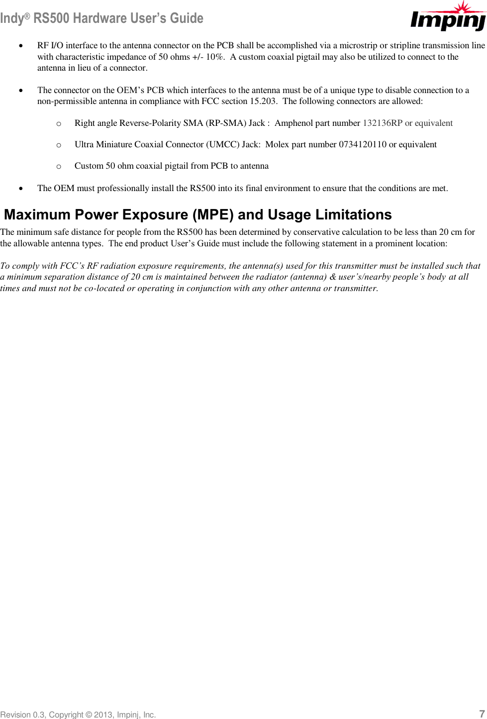 Indy® RS500 Hardware User’s Guide Revision 0.3, Copyright © 2013, Impinj, Inc.     7  RF I/O interface to the antenna connector on the PCB shall be accomplished via a microstrip or stripline transmission line with characteristic impedance of 50 ohms +/- 10%.  A custom coaxial pigtail may also be utilized to connect to the antenna in lieu of a connector.  The connector on the OEM’s PCB which interfaces to the antenna must be of a unique type to disable connection to a non-permissible antenna in compliance with FCC section 15.203.  The following connectors are allowed: o Right angle Reverse-Polarity SMA (RP-SMA) Jack :  Amphenol part number 132136RP or equivalent o Ultra Miniature Coaxial Connector (UMCC) Jack:  Molex part number 0734120110 or equivalent o Custom 50 ohm coaxial pigtail from PCB to antenna  The OEM must professionally install the RS500 into its final environment to ensure that the conditions are met. Maximum Power Exposure (MPE) and Usage Limitations The minimum safe distance for people from the RS500 has been determined by conservative calculation to be less than 20 cm for the allowable antenna types.  The end product User’s Guide must include the following statement in a prominent location:  To comply with FCC’s RF radiation exposure requirements, the antenna(s) used for this transmitter must be installed such that a minimum separation distance of 20 cm is maintained between the radiator (antenna) &amp; user’s/nearby people’s body at all times and must not be co-located or operating in conjunction with any other antenna or transmitter.