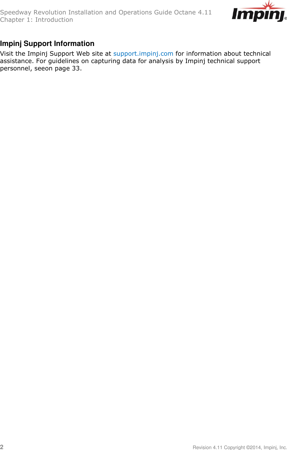Speedway Revolution Installation and Operations Guide Octane 4.11 Chapter 1: Introduction 2     Revision 4.11 Copyright ©2014, Impinj, Inc.  Impinj Support Information Visit the Impinj Support Web site at support.impinj.com for information about technical assistance. For guidelines on capturing data for analysis by Impinj technical support personnel, seeon page 33.    
